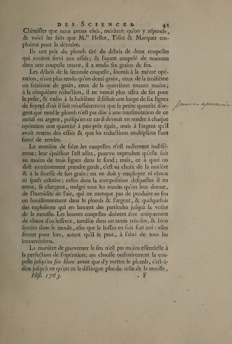 Chimifles que nous avons cites, méritent quon y réponde, & voici les faits que M.rs Hellot, Tiilet & Macquer em¬ ploient pour la détruire. Ils ont pris du plomb tiré du débris de deux coupelles qui avoient lèrvî aux ellàis; &. l’ayant coupelé de nouveau dans une coupelle neuve, il a rendu fix grains de fin. Les débris de la fécondé coupelle, fournis à la même opé¬ ration , 11’ont plus rendu qu’un demi-grain , ceux de la troifième un feizième de grain, ceux de la quatrième encore moins; à la cinquième réduction, il ne venoit plus allez de fin pour le pefèr, <3c enfin à la huitième il falloit une loupe de fix lignes de foyei^ d’où il fuit néceflairement que la petite quantité d’ar¬ gent que rend le plomb n’eft pas due à une tranfmutalion de ce métal en argent, puifqu’en ce cas il devroit en rendre à chaque opération une quantité à peu-près égale, mais à l’argent qu’il avoit retenu des elfais &. que les réduélions multipliées l’ont forcé de rendre. La manière de faire les coupelles n’eft: nullement indiffé¬ rente; leur épaifieur l’eft allez, pourvu cependant qu’elle foit au moins de trois lignes dans le fond ; mais, ce à quoi on doit extrêmement prendre garde, c’efi; au choix de la matière & à la fineffe de fon grain : on ne doit y employer ni chaux ni fpath calcaire ; celles dans la compofition defqueiles il en entre, fe chargent, malgré tous les recuits qu’on leur donne, de l’humidité de l’air, qui ne manque pas de produire au feu un bouillonnement dans le plomb & l’argent, & quelquefois des exploitons qui en lancent des particules jufquà la voûte de la moufle. Les bonnes coupelles doivent être uniquement de chaux d’os leffivée, tamifée dans un tamis très-fin, & bien ferrées dans le moule, afin que le balfin en foit fort uni : elles feront pour lors, autant qu’il lé peut, à l’abri de tous les inconvéniens. La manière de gouverner le feu n’eft pas moins eflèntielle à la perfection de l’opération; on chauffé ordinairement la cou¬ pelle jufqu’au feu blanc avant que d’y mettre le plomb, c’eft-à- dire jufqu a ce qu’on ne la diftiligue plus du refte de la moufle, Hifl. 176j. . F ///&*& > ce,_