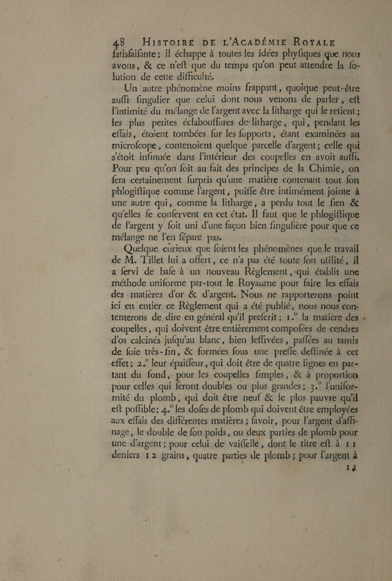 latisfaifinte ; il échappe à toutes les idées phyfiques que nous avons, & ce n'eft que du temps qu’on peut attendre la (o- lution de cette difficulté. Un autre phénomène moins frappant, quoique peut-être auffi finguiier que celui dont nous venons de parler, elt l’intimité du mélange de l’argent avec la iitharge qui le retient ; les plus petites éclabouffiures de Iitharge, qui, pendant les effais, étoient tombées fur les fupports, étant examinées au microfcope, contenoient quelque parcelle d’argent ; celle qui setoit infirmée dans l’intérieur des coupelles en avoit auffi. Pour peu qu’on loit au fait des principes de la Chimie, on lera certainement furpris qu’une matière contenant tout Ion phlogiffique comme l’argent, puiffè être intimement jointe à une autre qui, comme la Iitharge, a perdu tout le fien 8c quelles le conlèrvent en cet état. Il faut que le phlogiffique de l’argent y loit uni d’une façon bien fingulière pour que ce mélange ne l’en fépare pas. Quelque curieux que loient les phénomènes que le travail de M. Tillet lui a offert, ce n’a pas été toute Ion utilité, il a lèrvi de baie à un nouveau Règlement, qui établit une méthode uniforme par-tout le Royaume pour faire les effais des matières d’or 8c d’argent. Nous ne rapporterons point ici en entier ce Règlement qui a été publié, nous nous con¬ tenterons de dire en général qu’il prefcrit ; i ,u la matière des coupelles, qui doivent être entièrement compofees de cendres d’os calcinés jufqu’au blanc, bien leffivées, paffées au tamis de foie très-fin, 8c formées fous une preffe deftinée à cet effet; 2.° leur épaiffèur, qui doit être de quatre lignes en par¬ tant du fond, pour les coupelles ffmples, 8c à proportion pour celles qui feront doubles ou plus grandes; 3.0 l’unifor¬ mité du plomb, qui doit être neuf 8c le pins pauvre qu’il eff poffible; 4.° les dolès de plomb qui doivent être employées aux effais des différentes matières; lavoir, pour l’argent d’affi¬ nage, le double de fon poids, ou deux parties de plomb pour une d’argent ; pour celui de vaiffelle, dont le titre eff à 1 1 deniers 1 2 grains, quatre parties de plomb ; pour l’argent à W