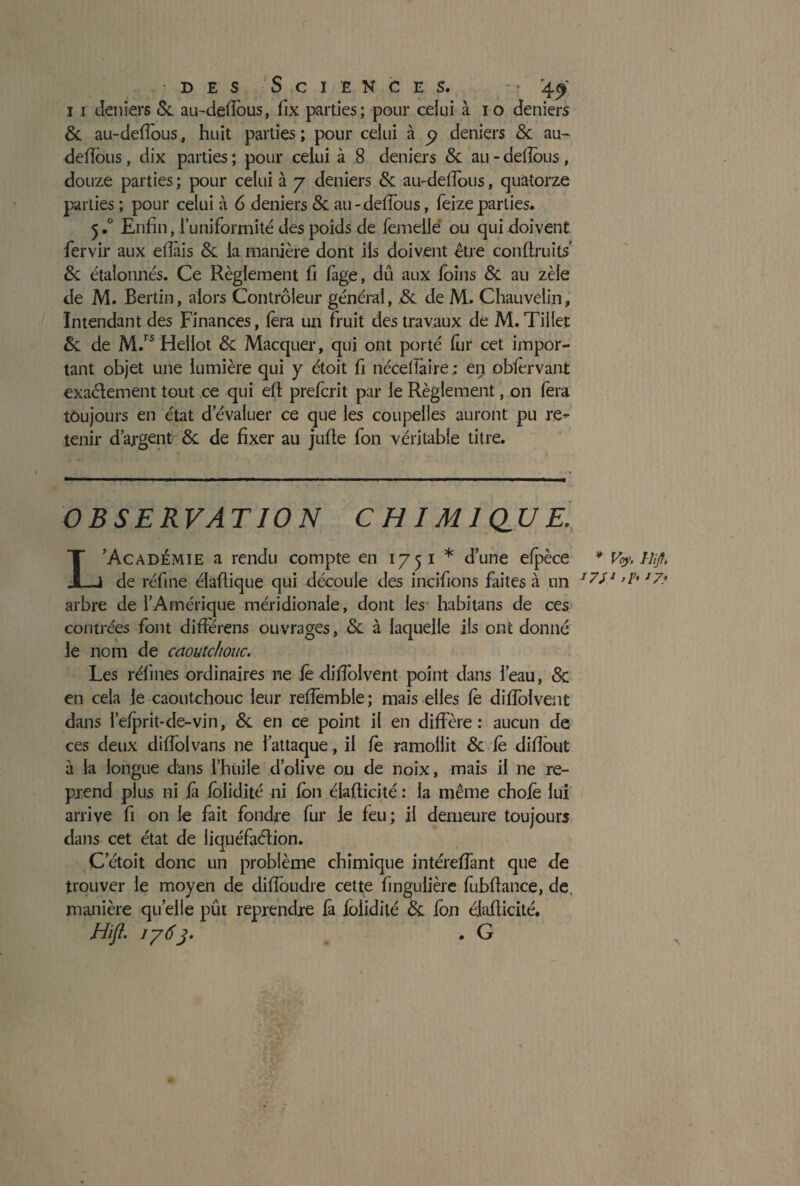 11 deniers 5c au-deflbus, fix parties; pour celui à io deniers 5c au-deflous, huit parties; pour celui à y deniers 5c au- deflbus , dix parties ; pour celui à 8 deniers 5c au - deflous, douze parties ; pour celui à 7 deniers 5c au-deflbus, quatorze parties ; pour celui à 6 deniers 5c au-deflbus, feizeparties. 5.0 Enfin, l’uniformité des poids de femelle: ou qui doivent fervir aux eflàis 5c la manière dont ils doivent être con(fruits 5c étalonnés. Ce Règlement fi fàge, dû aux foins 5c au zèle de M. Bertin, alors Contrôleur général, 5c de M. Chauvelin, Intendant des Finances, fera un fruit des travaux de M. Tillet 5c de M.rs Hellot 5c Macquer, qui ont porté fur cet impor¬ tant objet une lumière qui y étoit fi néceflaire; en obfèrvant exaéfement tout ce qui eft prefcrit par le Règlement, on fera toujours en état d’évaluer ce que les coupelles auront pu re¬ tenir d’argent 5c de fixer au jufle fon véritable titre. OBSERVATION CHIMIQUE. L’Académie a rendu compte en 1751* d’une efpèce * %'< Htjf» de réfine élaftique qui découle des incifions faites à un 1771 ’7' *7y arbre de l’Amérique méridionale, dont les habitans de ces contrées font différens ouvrages, 5c à laquelle ils ont donné le nom de caoutchouc. Les réfines ordinaires ne le diflolvent point dans l’eau, 5c en cela le caoutchouc leur reflemble; mais elles fè diflolvent dans l’efprit-de-vin, 5c en ce point il en diffère: aucun de ces deux diflolvans ne l’attaque, il fè ramollit 5c fè diflout à la longue dans l’huile d’olive ou de noix, mais il ne re¬ prend plus ni là fblidité ni fon élalficité : la même chofè lui arrive fi on le fait fondre fur le feu; il demeure toujours dans cet état de liquéfaélion. C etoit donc un problème chimique intéreflant que de trouver le moyen de diflbudre cette fingulière fubflance, de manière quelle pût reprendre fa fblidité 5c fon élaflicité. Hift. 1763. . G