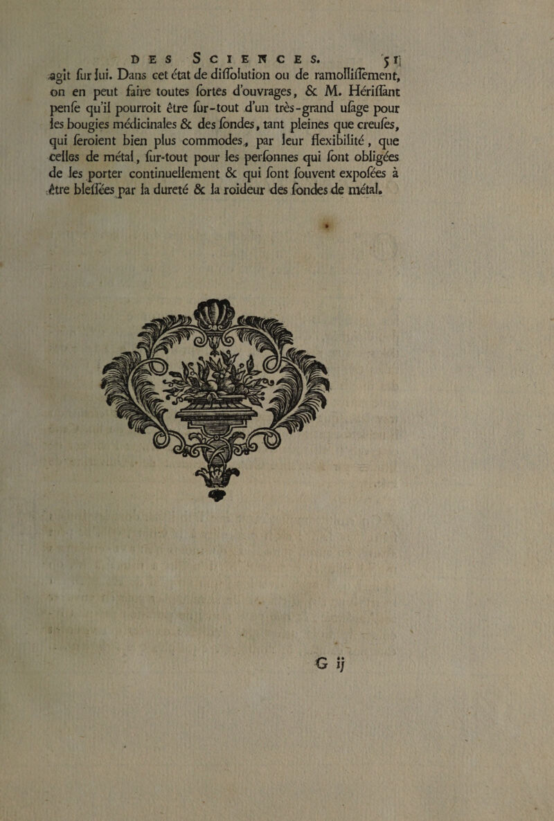 B E S S C I E N C E S. 5 Ij .agit fur lui. Dans cet état de diffoiution on de ramoïïiffèment, on en peut faire toutes fortes d’ouvrages, 6c M. Hériflànt penfè qu’il pourroit être fur- tout d’un très-grand ufàge pour ies bougies médicinales & des fondes, tant pleines que creufès, qui fèroient bien plus commodes* par leur flexibilité, que celles de métal, fur-tout pour les perfonnes qui font obligées de ies porter continuellement 6c qui font fouvent expofees à être blefiees par la dureté ôc la roideur des fondes de métal.