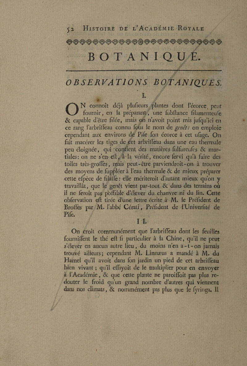 / 52 Histoire de l’Académie Royale BOTANIQUE. / OBSERVATIONS BOTANIQUES, * I* * £ ON connoît déjà plufieurs plantes dont lecorce peut fournir, en la préparant, une fubltance filamenteuse & capable d’être filée, mais on n’a voit point mis jufqu’ici en ce rang i’arbrifîeau connu fous le nom de genêt: on emploie cependant aux environs de Pile fon écorce à cet ufàge. On fait macérer les tiges de cet arbrideau dans une eau thermale peu éloignée, qui contient des matières fui fur eu (es de mar¬ tiales: on ne s’en- eft, à la vérité, encore fervi qua faire des toiles très-grofîes, mais peut-être parviendroit-on à trouver des moyens de fuppléer à l’eau thermale de de mieux préparer cette efpèce de filatle : elle mériterait d’autant mieux qu’on y travaillât, que le genêt vient par-tout de dans des terrains où il ne ferait pas poifible d’élever du chanvre ni du lin. Cette obfervation eft tirée d’une lettre écrite à M. le Préfident de Brodes par M. l’abbé Cérati, Préfident de i’Univerfité de Pife. I h On croît communément que ï’arbridêau dont les feuilles fournidènt le thé ell; fi particulier à la Chine, qu’il ne peut s’élever en aucun autre lieu, du moins n’en a-t-on jamais trouvé ailleurs; cependant M. Linnæus a mandé à M. du Hamel qu’il avoit dans (on jardin un pied de cet arbriflèau bien vivant ; qu’il eftayoit de le multiplier pour en envoyer à l’Académie, de que cette plante ne paroifîoit pas plus re¬ douter le froid qu’un grand nombre d’autres qui viennent dans nos climats, & nommément pas plus que le (yringa. ïi V i