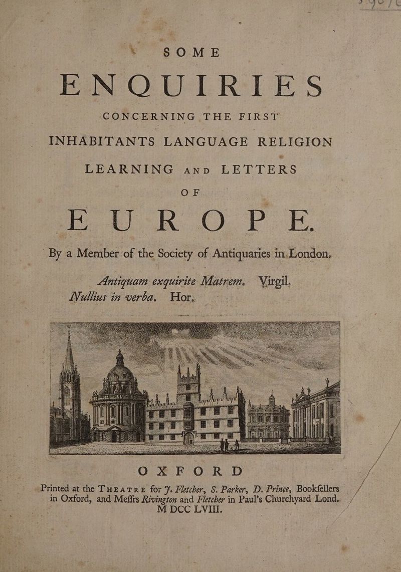 ~~ 60M E PEO mL Ri E'S” INHABITANTS LANGUAGE RELIGION LEARNING ann LETTERS OF vik. OF. Bo By a Member of the Society of Antiquaries in. London. Printed at the THeatre for F. Fletcher, S. Parker, D. Prince, Bookéfellers in Oxford, and Mefits Rivington and Fletcher in Paul’s Churchyard Lond.. ‘ M DCC LVI. i