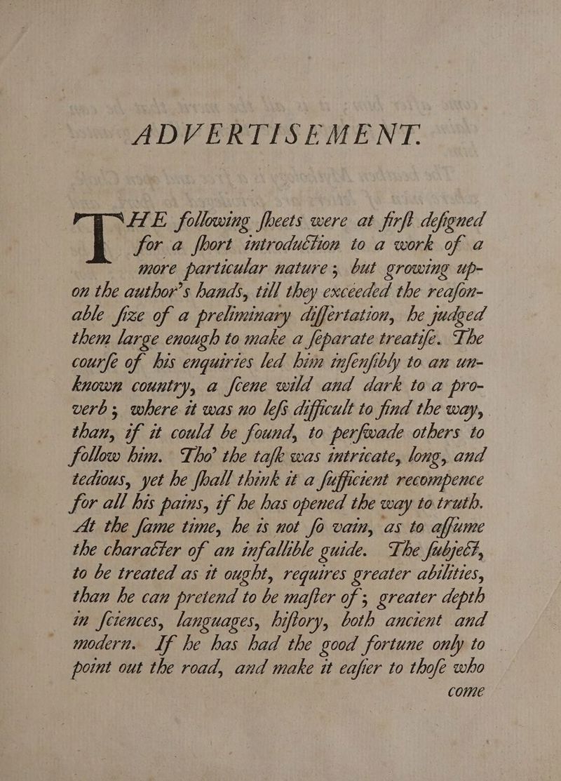ADVERTISEMENT: FTE following fheets were at firft defigned for a fhort introduction to a work of a more particular nature; but growing up- on the authors hands, till they exceeded the reafon- able fize of a preliminary differtation, he judged them large enough to make a separate treatife. The courfe of his enquirtes led bin tnfenfibly to an un- known country, a fcene wild and dark to a pro- verb; where it was no lefs difficult to find the way, than, if it could be found, to perfwade others to follow him. Tho the tafk was intricate, long, and techous, yet he fhall think it a fuffictent recompence for all his pains, if he has opened the way to truth. At the fame time, he 1s not fo vain, as to affume the charaéter of an infallible guide. The fubyect, to be treated as tt ought, requires greater abilities, than he can pretend to be mafter of 5 greater depth in fetences, languages, hiftory, both ancient and modern. If he has had the good fortune only to . ae out the road, and make it eafier to thofe who come