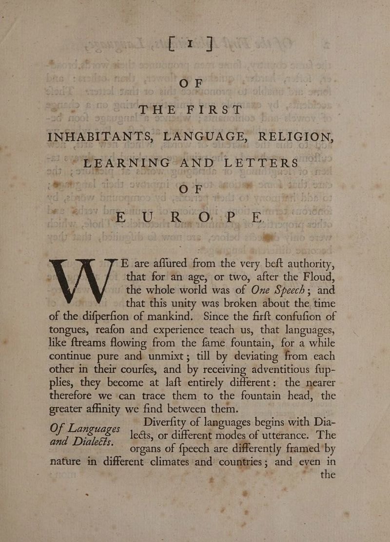 Bes sat OF ‘ OTE En FUR ST INHABITANTS, LANGUAGE, RELIGION, “© PEARNING AND LETTERS ON ont: 94 | . OF See UE CS O09 EL ae ae | E are affured from the very beft authority, Z | that for an age, or two, after the Floud, the whole world was of One Speech; and that this unity was broken about the time of the difperfion of mankind. Since the firft confufion of tongues, reafon and experience teach us, that languages, like ftreams flowing from the fame fountain, for a while continue pure ey unmixt ; till by deviating from each other in their courfes, and by receiving adventitious fup- plies, they become at laft entirely different: the nearer therefore we ‘can trace them to the fountain head, the greater affinity we find between them. Diverfity of languages begins with Dis SO lenages leéts, or different Hake. of SF is The organs of {peech are differently framed’ by nature in different climates and’ countries; and even in ; the