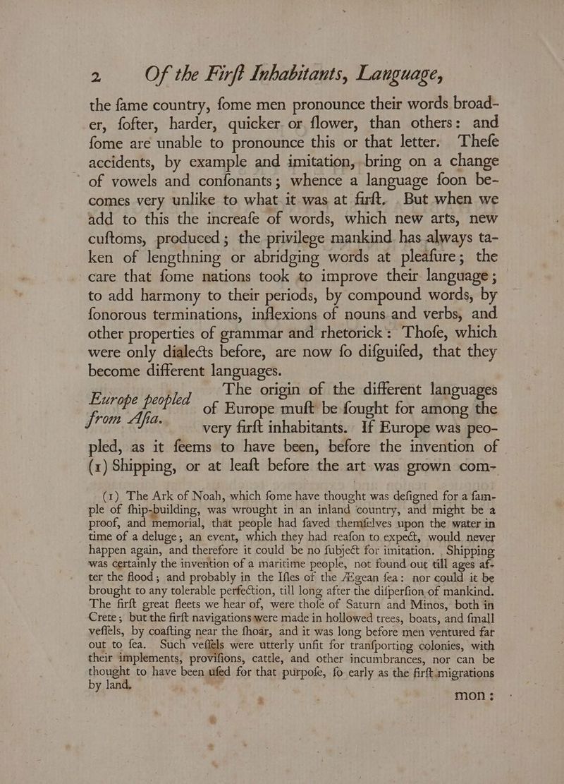 the fame country, fome men pronounce their words broad- er, fofter, harder, quicker. or flower, than others: and fome are unable to pronounce this or that letter. Thefe accidents, by example and imitation, bring on a change of vowels and confonants; whence a language foon be- comes very unlike to what it was at firft, But when we add to this the increafe of words, which new arts, new cuftoms, produced ; the privilege mankind. has always ta- ken of lengthning or abridging words at pleafure; the care that fome nations took to improve their language ; to add harmony to their periods, by compound words, by fonorous terminations, inflexions of nouns and verbs, and other properties of grammar and rhetorick’: Thofe, which were only dialeé&amp;ts before, are now fo difguifed, that they become different languages. Europe peopled a origin o- ey Hanguages a of Europe muf ought for among the very farft inhabitants. If Europe was peo- pled, as it feems to have been, before the invention of (x) Shipping, or at leaft before the art was grown com- (1) The Ark of Noah, which fome have thought was defigned for a fam- ple of fhip-building, was wrought in an inland country, and might be a proof, and memorial, that people had faved themfelves upon the water in time of a deluge; an event, which they had reafon to expect, would. never happen again, and therefore it could be no fubject for imitation. , Shipping was certainly the invention of a maritime people, not found out till ages af- ter the flood; and probably in the Ifles of the A¢gean fea: nor could it be brought to any tolerable perfection, till long after the difperfion of mankind. The firft great fleets we hear of, were thofe of Saturn and Minos, both in Crete; but the firft navigations were made in hollowed trees, boats, and fmall veffels, by coafting near the fhoar, and it was long before men ventured far out to fea. Such vefléls were utterly unfit for tranfporting colonies, with their implements, provifions, cattle, and other incumbrances, nor can be thought to have been ufed for that purpofe, fo early as the firft.migrations by land. mon ¢