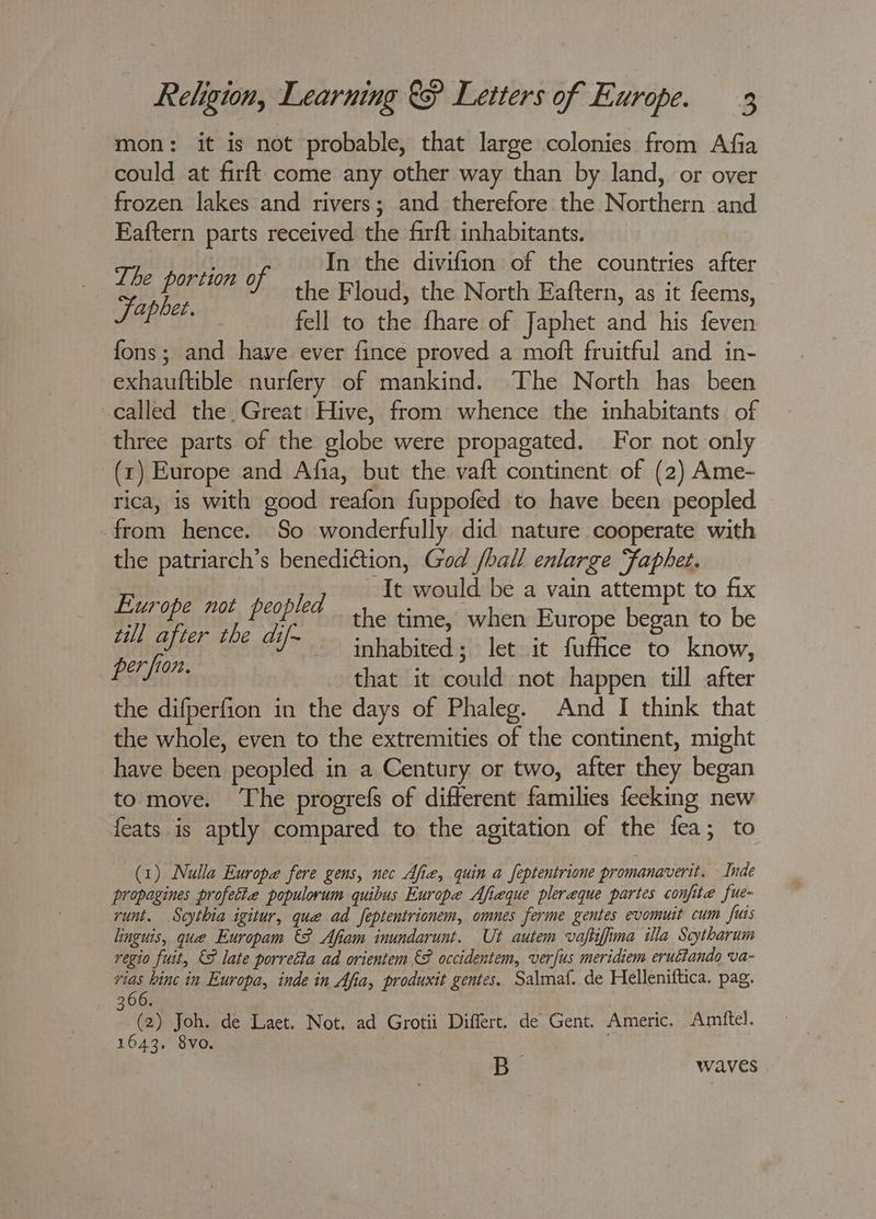 mon: it is not probable, that large colonies from Afia could at firft come any other way than by land, or over frozen lakes and rivers; and therefore the Northern and Eaftern parts received the firft inhabitants. The port ye2 A In the divifion of the countries after pe the Floud, the North Eaftern, as it feems, SEEPS fell to the fhare of Japhet and his feven fons; and have ever fince proved a moft fruitful and in- exhauftible nurfery of mankind. The North has been called the Great Hive, from whence the inhabitants of three parts of the globe were propagated. For not only (1) Europe and Afia, but the vaft continent of (2) Ame- rica, is with good reafon fuppofed to have been peopled from hence. So wonderfully did nature cooperate with the patriarch’s benedittion, God /hall enlarge Faphet. St Sar Oe: It would be a vain attempt to fix 7 P I g oF the time, when Europe began to be Ree ade ake aniiahie dls letoit. futhee’'to kAow, Baa, that it could not happen till after the difperfion in the days of Phaleg. And I think that the whole, even to the extremities of the continent, might have been peopled in a Century or two, after they began to move. The progrefs of different families feeking new feats is aptly compared to the agitation of the fea; to (1) Nulla Europe fere gens, nec Afie, quin a feptentrione promanaverit. Inde propagines profetie populorum quibus Europe Afieque pleraque partes confite fue- runt. Scythia igitur, que ad feptentrionem, omnes ferme gentes evomuit cum fuis linguis, que Europam &amp;8 Afiam inundarunt. Ut autem vaftifima illa Scytharum regio fuit, &amp;8 late porretta ad orientem €P occidentem, verfus meridiem erulfando va- es hinc in Europa, inde in Afia, produxit gentes. Salmaf. de Helleniftica. pag. 366. (2) Joh. de Laet. Not. ad Grotii Differt. de Gent. Americ. Amftel. 1643. 8vo. B waves .