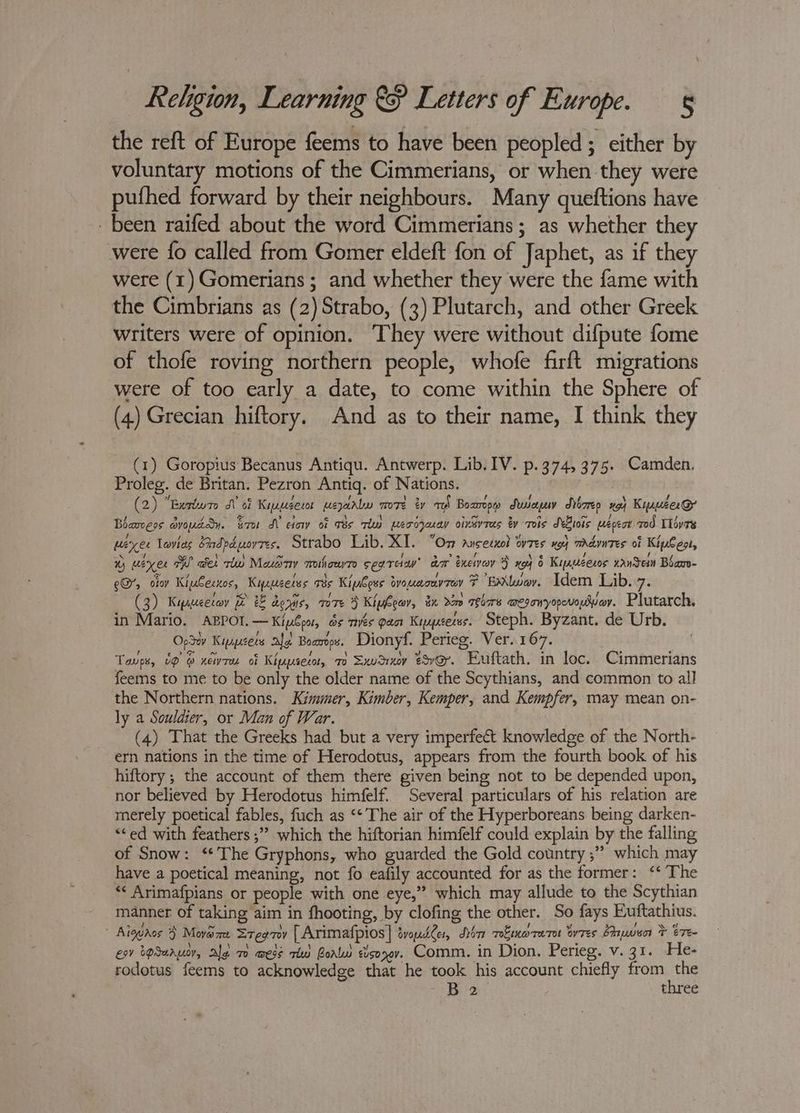 the reft of Europe feems to have been peopled; either by voluntary motions of the Cimmerians, or when they were pufhed forward by their neighbours. Many queftions have been raifed about the word Cimmerians; as whether they were {fo called from Gomer eldeft fon of Japhet, as if they were (1) Gomerians ; and whether they were the fame with the Cimbrians as (2) Strabo, (3) Plutarch, and other Greek writers were of opinion. They were without difpute fome of thofe roving northern people, whofe firft migrations were of too early a date, to come within the Sphere of (4) Grecian hiftory. And as to their name, I think they (1) Goropius Becanus Antiqu. Antwerp. Lib. IV. p.374, 375. Camden. Proleg. de Britan. Pezron Antiq. of Nations. (2) “Berbur I of Kipsert weary more ty eS Bozmpw Suayuy dybrep xo} Kimuser@ Bharoess avouddy. sro A etow of Ts Thu mecrdzeuay oineyTas by Tois SBiois wepeot Tod Tlivte peer levies Shdeduorres. Strabo Lib. XI. “Om ancecnol ovres yo} mradvntes of KipCest, ® waxes W aes rd Meudny mihowr seats’ aa Zxewvev } xo) 6 Kinpeesos xanein Bbanv- eG, ofoy KiuCecnos, Kieeeetes T3s Kipbos bya mony TeV F Ea\twov. Idem Lib. 7° (3) Kipseececeny Be &amp; dows, m7 3 Kipbeor, &amp;x ne TeTe ameganryorovoeoy. Plutarch. in Mario. ABPOI.—Kiploo, ds més pact Kyypcerss. Steph. Byzant. de Urb. Ope Kipcets ale Boamops, Dionyf. Perieg. Ver. 167. Taps, 09 @ newru of Kippseco, ro Sxucixy @v@. Euftath. in loc. Cimmerians feems to me to be only the older name of the Scythians, and common to all the Northern nations. Kimmer, Kimber, Kemper, and Kempfer, may mean on- ly a Souldier, or Man of War. (4) That the Greeks had but a very imperfect knowledge of the North- ern nations in the time of Herodotus, appears from the fourth book of his hiftory ; the account of them there given being not to be depended upon, nor believed by Herodotus himfelf. Several particulars of his relation are merely poetical fables, fuch as ‘* The air of the Hyperboreans being darken- “ed with feathers ;” which the hiftorian himfelf could explain by the falling of Snow: ‘The Gryphons, who guarded the Gold country ;” which may have a poetical meaning, not fo eafily accounted for as the former: ‘‘ The *« Arimafpians or people with one eye,”’ which may allude to the Scythian manner of taking aim in fhooting, by clofing the other. So fays Euftathius. Aiggaos 3 Movaxe Sreeny [Arimafpios] tvoudler, Dba reEmoreret ores Shwe * Ere esv tpSaruoy, Ale 70 wess ri Borlw eisonov. Comm. in Dion. Perieg. v. 31. He- rodotus feems to acknowledge that he took his account chiefly from ss ea 3 ep three