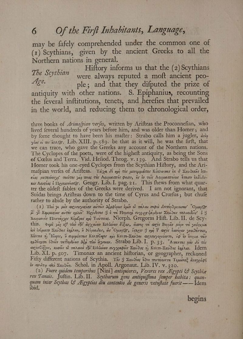 may be fafely comprehended under the common one of (1) Scythians, given by the ancient Greeks to all the Northern nations in general. Hiftory informs us that the (2) Scythians The Scythian were always reputed a moft ancient peo- “Age. ple; and that they difputed the prize of antiquity with other nations. §. Epiphanius, recounting the feveral inftitutions, tenets, and herefies that prevailed in the world, and reducing them to chronological order, three books of Arima/pian verfes, written by Arifteas the Proconnefian, who lived feveral hundreds of years before him, and was older than Homer; and by fome thought to have been his mafter: Strabo calls him a jugler, ayip wins ef 7s wax. Lib. XIII. p.589. be that as it will, he was the firft, that we can trace, who gave the Greeks any account of the Northern nations. The Cyclopes of the poets, were of the higheft antiquity, as being the Sons of Coelus and Terra. Vid. Hefiod. Theog. v.139. And Strabo tells us that Homer took his one-eyed Cyclopes from the Scythian Hiftory, and the Ari- mafpian verfes of Arifteas. Taje JY x4 Tes wovoppdres Kixawmas ix F Zxudiis iso- elas meTevivone’ TwsTEs Jap TIVES qs Aewuacnés Qua, és ty mols Aexuaareiaus ene tudido- ney Aecseas 6 TegxowinG. Geogr. Lib. I. pag.21. This fhews from what quar- ter the oldeft fables of the Greeks were derived. I am not ignorant, that Suidas brings Arifteas down to the time of Cyrus and Croefus; but chufe rather to abide by the authority of Strabo. (1) Tho y% per wesonyoetey aurav Aleplowos iuiv of merce opel SeToeSpcvow’ “Oump@r BP Kyxucerss outes ware’ Hegdores 9 6 re Pepa vyegrlapluos Sxudus marvedis’ 65 Xeupavevs Tawrapyos Kiubpss xg Teourevas. Niceph. Gregoras Hift. Lib. II. de Scy- this. Dypl a9 x7! nla a dpry ateoy Exley SiEav, Sarey Te awess Bopoay wepn Te ywoben ie iv) tvbuare SuuSas eygrsy, 1 Nouadus, ds OunpG, isee 3 xo T wess Eareoay yadeyrey, Kéazos %) ICnpes, i oupplurws Kearsbnges Ped) KeaTo-Swdeu @EIOUVORCNOV TO, up ey DvoLc Tey ya Sévase. éSvay qe Topwey ale tw aworey Strabo Lib. I. P:\33 A mreev Tees Ley Iu tes aregaCobess, Koos of merasol TW Elway ovyrgapers SwvSas %) Keame-SxuSag exgasy. Idem Lib. XI. p. 07. Timonax an ancient hiftorian, or geographer, reckoned Fifty different nations of Scythia, Tis 3 SwSias tn mevmjxovra Tiuavak dyaredot vy apdty «er Zxusov. Schol. in Apoll. Argonaut. Lib. IV. v. 320. (2) Fuere quidem temporibus [Nini] antiquiores, Vexores rex Algypti € Scythie rex Tanais. Juftin. Lib. II. Seytharum gens antiquifima femper habita: quan- as inter Scythas {8 E-gyptios diu contentio de generis vetuftate fuerit ~~ Idem ibid, begins