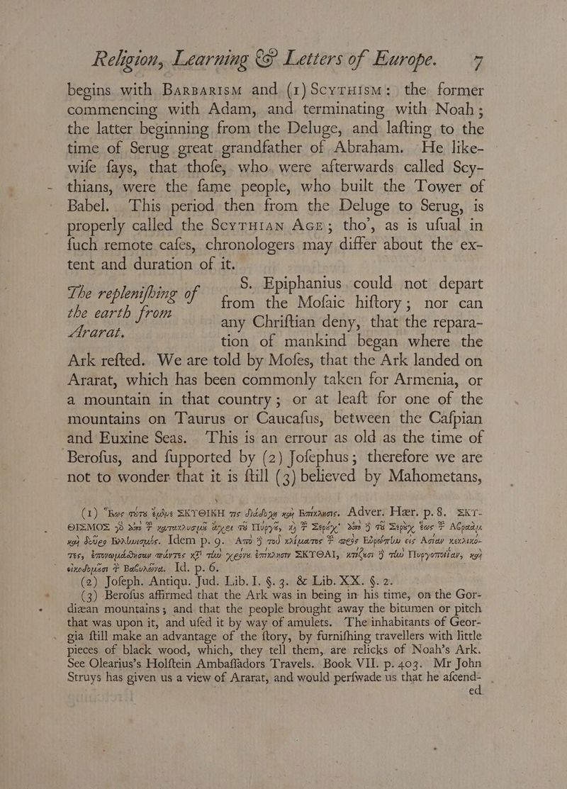 begins with Barzparism and (1)Scyruism: the former commencing with Adam, and terminating with Noah; the latter beginning from the Deluge, and lafting to the time of Serug great grandfather of Abraham. He like- wife fays, that thofe, who. were afterwards called Scy- thians, were the fame people, who built the Tower of Babel. This period then from the Deluge to Serug, is properly called the Scyruian AcE; tho’, as is ufual in fuch remote cafes, chronologers may differ about the ex- tent and duration of it. ee S. Epiphanius. could not depart ee ee by from fhe Mote hiftory ; | nor pe the earth from Chriftian d Haute re ns any Chriftian deny, that the repara- : tion of mankind began where the Ark refted. We are told by Mofes, that the Ark landed on Ararat, which has been commonly taken for Armenia, or a mountain in that country; or at leaft for one of the mountains on Taurus or Caucafus, between the Cafpian and Euxine Seas. This is an errour as old as the time of Berofus, and fupported by (2) Jofephus; therefore we are not to wonder that it is fill (3) believed by Mahometans, (1) “Ros are tulue SKYOIKH ws Diddoan xe Borwanas. Adver. Her. p.8. =kr- OIZMOS ~ dm F weraxvcps wyer 8 Tlupys, Wy F Depry 2m > 9% Depty, tas F ACoady, xo} Seo bantuigués. Idem p. Q. Amo > 70d values F mess Eopdaly ess Agia exdtno- Tes, tmovouddyouy wdvres x thy Mare émvanow SKYOAI, under > rw Tlupyorrott av, xg sixodouant F Batuaave. Id. p. 6. , (2) Jofeph. Antiqu. Jud. Lib. I. §.3. &amp; Lib. XX. §.2. - (3) Berofus affirmed that the Ark was in being in his time, on the Gor- dizean mountains; and that the people brought away the bitumen or pitch that was upon it, and ufed it by way of amulets. The inhabitants of Geor- . gia ftill make an advantage of the ftory, by furnifhing travellers with little pieces of black wood, which, they tell them,. are relicks of Noah’s Ark. See Olearius’s. Holftein Ambafladors Travels. Book VII. p. 403. Mr John Struys has given us a view of Ararat, and would perfwade us that he oe fe ' ed.