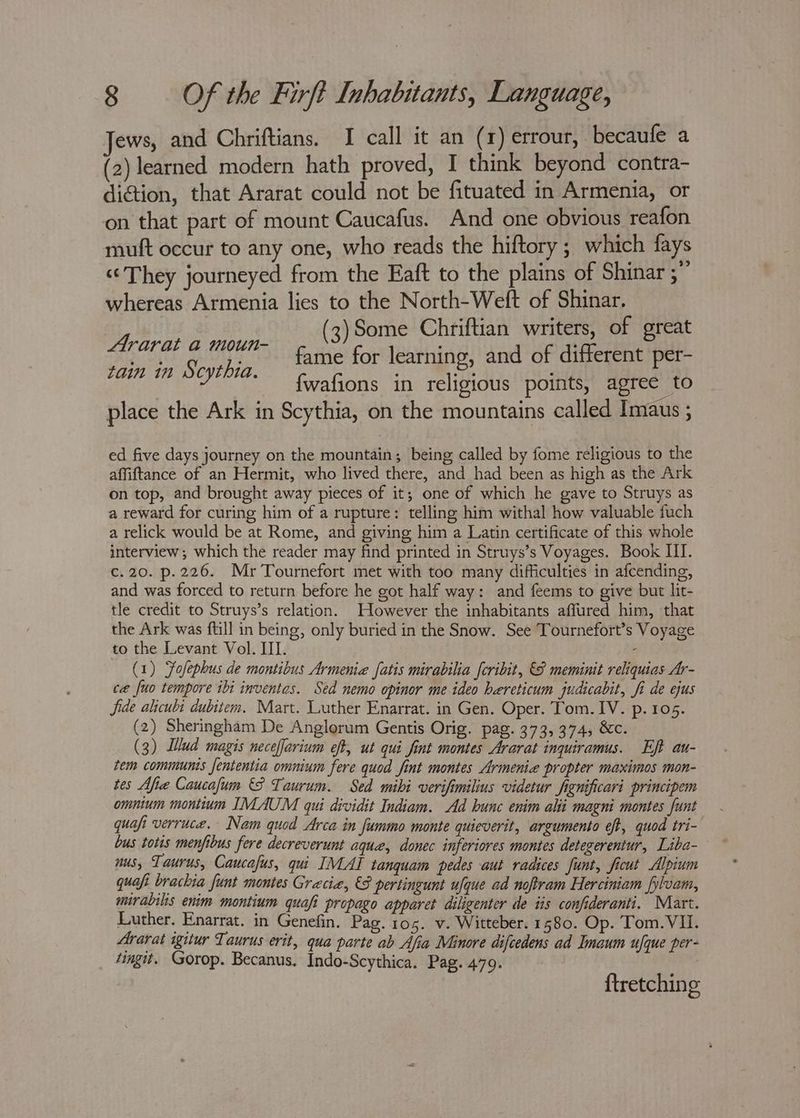 Jews, and Chriftians. I call it an (1) errour, becaufe a (2) learned modern hath proved, I think beyond contra- diction, that Ararat could not be fituated in Armenia, or on that part of mount Caucafus. And one obvious reafon mutt occur to any one, who reads the hiftory ; which fays “They journeyed from the Eaft to the plains of Shinar “i whereas Armenia lies to the North-Weft of Shinar. (3)Some Chriftian writers, of great fame for learning, and of different per- fwafions in religious points, agree to place the Ark in Scythia, on the mountains called Imaus ; Ararat a moun- tain in S cythia. ed five days journey on the mountain; being called by fome religious to the affiftance of an Hermit, who lived there, and had been as high as the Ark on top, and brought away pieces of it; one of which he gave to Struys as a reward for curing him of a rupture: telling him withal how valuable fuch a relick would be at Rome, and giving him a Latin certificate of this whole interview; which the reader may find printed in Struys’s Voyages. Book III. c.20. p.226. Mr Tournefort met with too many difficulties in afcending, and was forced to return before he got half way: and feems to give but lit- tle credit to Struys’s relation. However the inhabitants affured him, that the Ark was ftill in being, only buried in the Snow. See Tournefort’s Voyage to the Levant Vol. III. i (1) Fofephus de montibus Armenia fatis mirabilia [cribit, &amp; meminit reliquias Ar- ce fuo tempore ibi inventas. Sed nemo opinor me ideo hereticum judicabit, fi de ejus Jide alicubi dubitem. Mart. Luther Enarrat. in Gen. Oper. Tom. IV. p. 105. (2) Sheringham De Anglorum Gentis Orig. pag. 373, 374, &amp;c. (3) Lud magis neceffarium eff, ut qui fint montes Ararat inquiramus. Eft au- tem communis fententia omnium fere quod fint montes Armenia propter maximos mon- tes Mfie Caucafum §8 Taurum. Sed mibi verifimilius videtur fignificari principem omnium montium IMAUM qui dividit Indiam. Ad hunc enim alii magni montes funt quafi verruce. Nam quod Arca in fummo monte quieverit, argumento eft, quod tri- bus totis menfibus fere decreverunt aqua, donec inferiores montes detegerentur, Liba- nus, Taur US, Caucafus, qui IMAI tanquam pedes aut radices funt, ficut Alpium quafi brackia funt montes Grecia, €S pertingunt ufque ad noftram Herciniam fylvam, mirabilis enim montium quafi propago apparet diligenter de tis confideranti. Miart. Luther. Enarrat. in Genefin. Pag. 105. v. Witteber. 1580. Op. Tom. VII. Ararat igitur Taurus erit, qua parte ab Afia Minore difcedens ad Imaum ufque per- tingit. Gorop. Becanus. Indo-Scythica. Pag. 479. ene {tretching