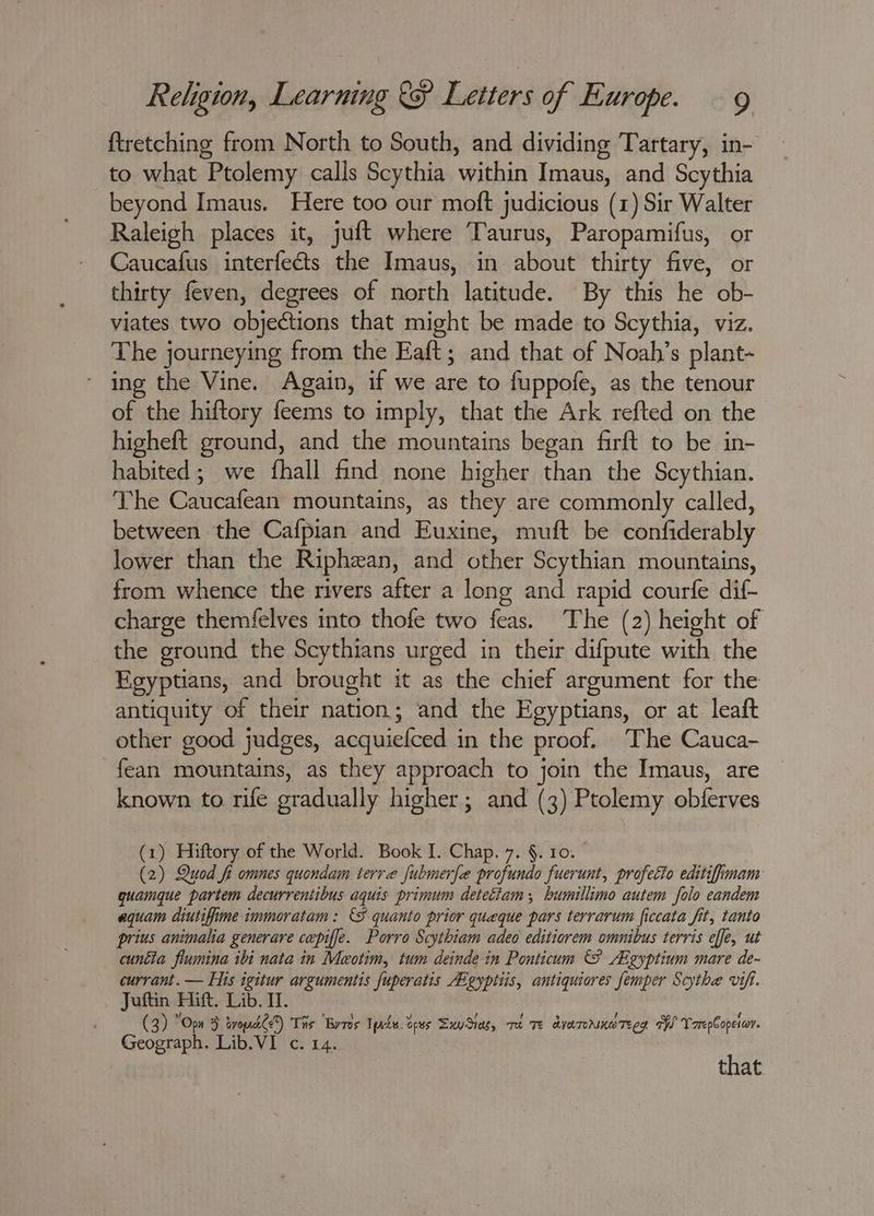 {tretching from North to South, and dividing Tartary, in- to what Ptolemy calls Scythia within Imaus, and Scythia beyond Imaus. Here too our moft judicious (1) Sir Walter Raleigh places it, juft where Taurus, Paropamifus, or Caucafus interfects the Imaus, in about thirty five, or thirty feven, degrees of north latitude. By this he ob- viates two objections that might be made to Scythia, viz. The journeying from the Eaft; and that of Noah’s plant- ing the Vine. Again, if we are to fuppofe, as the tenour of the hiftory feems to imply, that the Ark refted on the higheft ground, and the mountains began farft to be in- habited ; we fhall find none higher than the Scythian. The Caucafean mountains, as they are commonly called, between the Cafpian and Euxine, muft be confiderably lower than the Riphzan, and other Scythian mountains, from whence the rivers after a long and rapid courfe dif- charge themfelves into thofe two feas. The (2) height of the ground the Scythians urged in their difpute with the Egyptians, and brought it as the chief argument for the antiquity of their nation; and the Egyptians, or at leaft other good judges, acquiefced in the proof. The Cauca- fean mountains, as they approach to join the Imaus, are known to rife gradually higher; and (3) Ptolemy obferves (1) Hiftory of the World. Book I. Chap. 7. §. 10. (2) Quod fi omnes quondam terre fubmerfe profundo fuerunt, profetto editifimam guamque partem decurrentibus aquis primum deteciam, bumillimo autem folo eandem aquam diutifime immoratam: {8 quanto prior queque pars terrarum ficcata fit, tanto prius animalia generare cepiffe. Porro Scythiam adeo editiorem omnibus terris effe, ut cuntla flumina ibi nata in Meotim, tum deinde in Ponticum AA gyptium mare de- currant. — His igitur argumentis fuperatis gyptiis, antiquiores femper Scythe vifi. Juftin Hift. Lib. I. (3) “Opn 5 avopdtde?) Ths Byres Tpols. tees SxyStas, mA Te avaroamereer TW VrrepCopetar. Geograph. Lib.VI c. 14. that