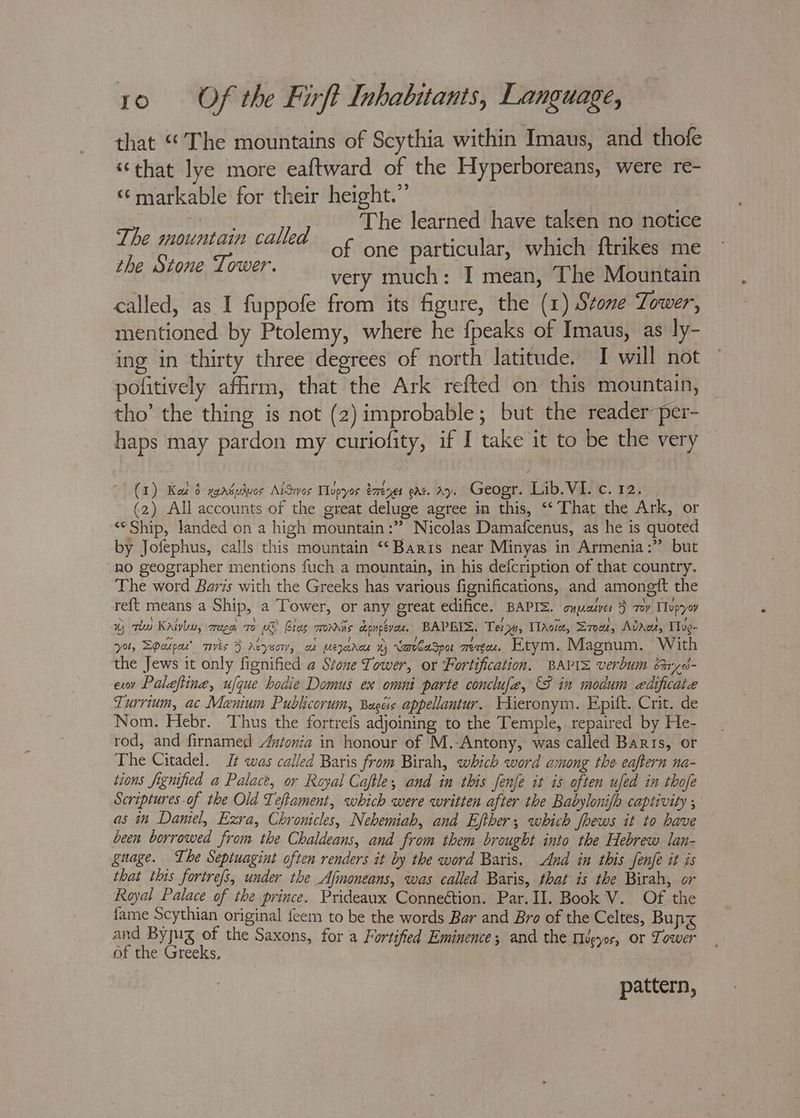 that “The mountains of Scythia within Imaus, and thofe “that lye more eaftward of the Hyperboreans, were re- ‘¢markable for their height.” The learned have taken no notice of one particular, which ftrikes me very much: I mean, The Mountain called, as I fuppofe from its figure, the (1) Stone Tower, mentioned by Ptolemy, where he {peaks of Imaus, as ly- ing in thirty three degrees of north latitude. I will not pofitively affirm, that the Ark refted on this mountain, tho’ the thing is not (2) improbable; but the reader per- haps may pardon my curiofity, if I take it to be the very The mountain called the Stone Tower. (1) Kat 6 xyadudvos AtSrvos Tlupyos ézrenes eat. ay. Geogr. Lib. VI. c. 12. (2) All accounts of the great deluge agree in this, “‘ That the Ark, or “© Ship, landed on a high mountain :” Nicolas Damafcenus, as he is quoted by Jofephus, calls this mountain ‘‘Baris near Minyas in Armenia:” but no geographer mentions fuch a mountain, in his defcription of that country. The word Baris with the Greeks has various fignifications, and amongft the reft means a Ship, a Tower, or any great edifice. BAPIZ. oyyasves } roy Topyov wy qi Katyn, moe, 70 LS) Bias monrns concave. BAPEIS. Tera, TlAoie, S700, Adare, Tlue- *yol, EGarpar’ vis } Aeyso, a Leja % cavlaSpor Tete et Etym. Magnum. With the Jews it only fignified a Stone Tower, or Fortification. BAPI= verbum bnyd- exov Palaftine, ufque hodie Domus ex omni parte conclufe, {8 in modum edificaiae Turrium, ac Manium Publicorum, Bagéis appellantur. WHieronym. Epift. Crit. de Nom. Hebr. Thus the fortrefs adjoining to the Temple, repaired by He- rod, and firnamed Anionia in honour of M.-Antony, was called Baris, or The Citadel. It was called Baris from Birah, which word among the eaftern na- tions fignified a Palace, or Royal Caftle, and in this fenfe it is often ufed in thofe Scriptures of the Old Teftament, which were written after the Babylonifh captivity ; as in Damiel, Exra, Chronicles, Nehemiah, and Efther; which foews it to have been borrowed from the Chaldeans, and from them brought into the Hebrew lan- guage. The Septuagint often renders it by the word Baris. Aud in this fenfe it is that this fortrefs, under the Afmoneans, was called Baris, that is the Birah, or Royal Palace of the prince. Prideaux Conneétion. Par. II. Book V. Of the fame Scythian original feem to be the words Bar and Bro of the Celtes, Bung and Byjug of the Saxons, for a Fortified Eminence; and the Hveyos, or Tower of the Greeks. pattern,