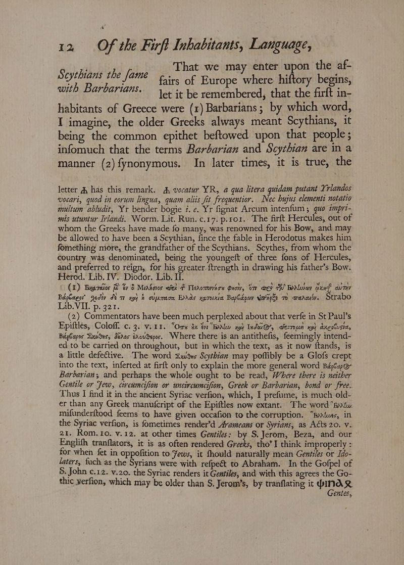 That we may enter upon the af- fairs of Europe where hiftory begins, let it be remembered, that the firft in- habitants of Greece were (1) Barbarians; by which word, I imagine, the older Greeks always meant Scythians, it being the common epithet beftowed upon that people; infomuch that the terms Barbarian and Scythian are in a manner (2) fynonymous. In later times, it is true, the Scythians the fame with Barbarians. letter 4 has this remark. A, vocatur YR, @ qua litera quidam putant Yrlandos vocari, quod in eorum lingua, quam aliis fit frequentior. Nec hujus elementi notatio multum abludit, Yr bender bogie 7. e. Yr fignat Arcum intenfum ; quo impri- mis utuntur Irlandi. Worm. Lit. Run. c.17. p.r01.- The firft Hercules, out of whom the Greeks have made fo many, was renowned for his Bow, and may be allowed to have been a Scythian, fince the fable in Herodotus makes him fomething more, the grandfather of the Scythians. Scythes, from whom the country was denominated, being the youngeft of three fons of Hercules, and preferred to reign, for his greater {trength in drawing his father’s Bow. Herod. Lib. IV. Diodor. Lib. II. (1) Brees if ty § Miahoios wet & TMeaomvhoe Qnow, oe aes AW ENwiav aun auTiv Bdpaest’ gedv de me xg fh oujamee Enras xasroixiee Bapdeor Vernpke 7 waaculy. Strabo Lib. VII. p. 321. : (2) Commentators have been much perplexed about that verfe in St Paul’s Epiftles, Coloff. c. 3. vir1. “Ors 3x tn Holy x94 Ted@’, werroun yoy dnesbusiz, BépCapos ExvSus, duaas éacuSepos. Where there is an antithefis, feemingly intend- ed to be carried on throughout, but in which the text, as it now ftands, is a little defective. The word Zwus Scythian may poflibly be a Glofs crept into the text, inferted at firft only to explain the more general word BdpCapoy Barbarian; and perhaps the whole ought to be read, Where there is neither Gentile or Few, cweumcifion or uncircumcifion, Greek or Barbarian, bond or free. Thus I find it in the ancient Syriac verfion, which, I prefume, is much old- er than any Greek manufcript of the Epiftles now extant. The word “pat. mifunderftood feems to have given occafion to the corruption. “Bytuxs, in the Syriac verfion, is fometimes render’d Avameans or Syrians, as Aéts 20. v. 21. Rom.1o. v.12. at other times Gentiles: by S.Jerom, Beza, and our - Englifh tranflators, it is as often rendered Gone tho’ I think improperly : for when fet in oppofition to Fews, it fhould naturally mean Gentiles or Ido- laters, fuch as the Syrians were with refpeét to Abraham. In the Gofpel of S. John c.12. v.20. the Syriac renders it Gentiles, and with this agrees the Go- thic verfion, which may be older than S. Jerom’s, by tranflating it PINAR Gentes,
