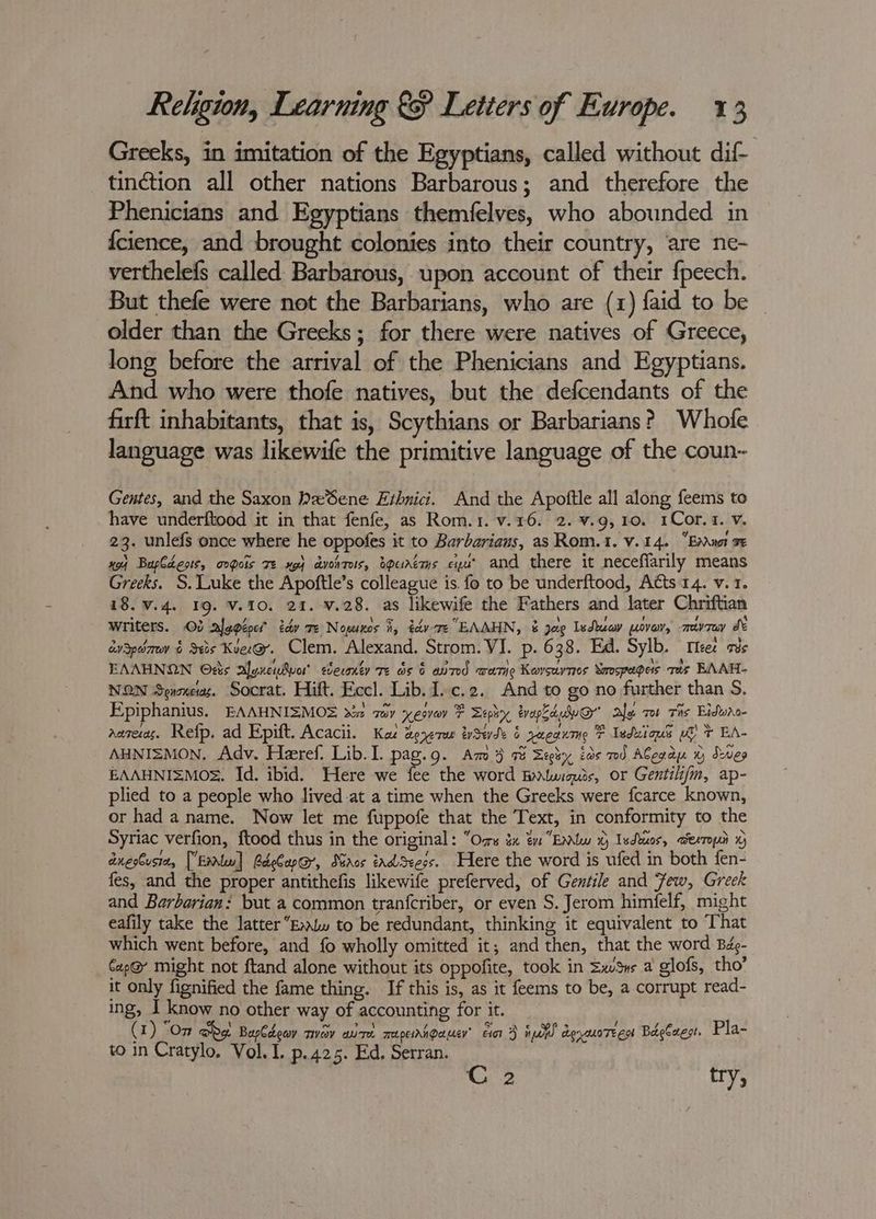 Greeks, in imitation of the Egyptians, called without dif- tinction all other nations Barbarous; and therefore the Phenicians and Egyptians themfelves, who abounded in {cience, and brought colonies into their country, are ne- verthelefs called Barbarous, upon account of their fpeech. But thefe were not the Barbarians, who are (1) faid to be _ older than the Greeks; for there were natives of Greece, long before the arrival of the Phenicians and Egyptians. And who were thofe natives, but the defcendants of the firft inhabitants, that is, Scythians or Barbarians? Whofe language was likewife the primitive language of the coun~ Gentes, and the Saxon WeSene Erhnici. And the Apoftle all along feems to have underftood it in that fenfe, as Rom.1. v.16. 2. ¥.9,10. 1Cor.1. v. 23. unlefs once where he oppofes it to Barbarians, as Rom.1. v.14. En\uot a PED) Baplcests, oQois TE xg} avonTeis, apuAetHs eipus and there it necefiarily means Greeks. S. Luke the Apoftle’s colleague is fo to be underftood, Acts 14. v. 1. 18. v.4. 19. V.10. 21. v.28. as likewife the Fathers and later Chriftian Writers. 03 alepépe? tdy Te Nopunos i, dtc EAAHN, &amp; jae Isduav wove, mevray J aySpdmov &amp; Ses Kuee@. Clem. Alexand. Strom. VI. p. 638. Ed. Sylb. Teer as EAAHNON Odts alenenvor’ sceronty Te ds 6 amd wane Korsuynes Smospages vas BAAH- NON Senoneras. Socrat. Hift. Eccl. Lib. Ic.2. And to go no further than S. Epiphanius. EAAHNISMOS 22 sav xeovey F Sephy tvapEduw@ Ale. ro Tis Eidwas- aareras. Refp. ad Epift. Acacii. Kaz aererur tySevde § yeeanme F Iedulous wb % EA- AHNIZMON, Adv. Heeref. Lib. I. pag.g. Am 3 a Segiy ids mod ACerdu 0 Sves EAAHNI=MOS. Id. ibid. Here we fee the word BaAluiquis, or Gentili/m, ap- plied to a people who lived at a time when the Greeks were fcarce known, or had a name. Now let me fuppofe that the Text, in conformity to the Syriac verfion, ftood thus in the original: “Oss a ¢ “Enlw © Isdtuos, aexropi 1G dnestusta, [Eau] RdeCap@, Maros tadSeees. Here the word is ufed in both fen- fes, and the proper antithefis likewife preferved, of Gentile and Few, Greek and Barbarian: but a common tranfcriber, or even S. Jerom himfelf, might eafily take the latterEtw to be redundant, thinking it equivalent to That which went before, and fo wholly omitted it; and then, that the word Bdo- Cap@ might not ftand alone without its oppofite, took in Sxv%us a glofs, tho’ it only fignified the fame thing. If this is, as it feems to be, a corrupt read- ing, I know no other way of accounting for it. (1) “On abe Barbdeay nvay aire mapeinnpauen’ cio D ioe deraoTeest Bagless. Pla- to in Cratylo. Vol. I. p.425. Ed. Serran. C 2 try,
