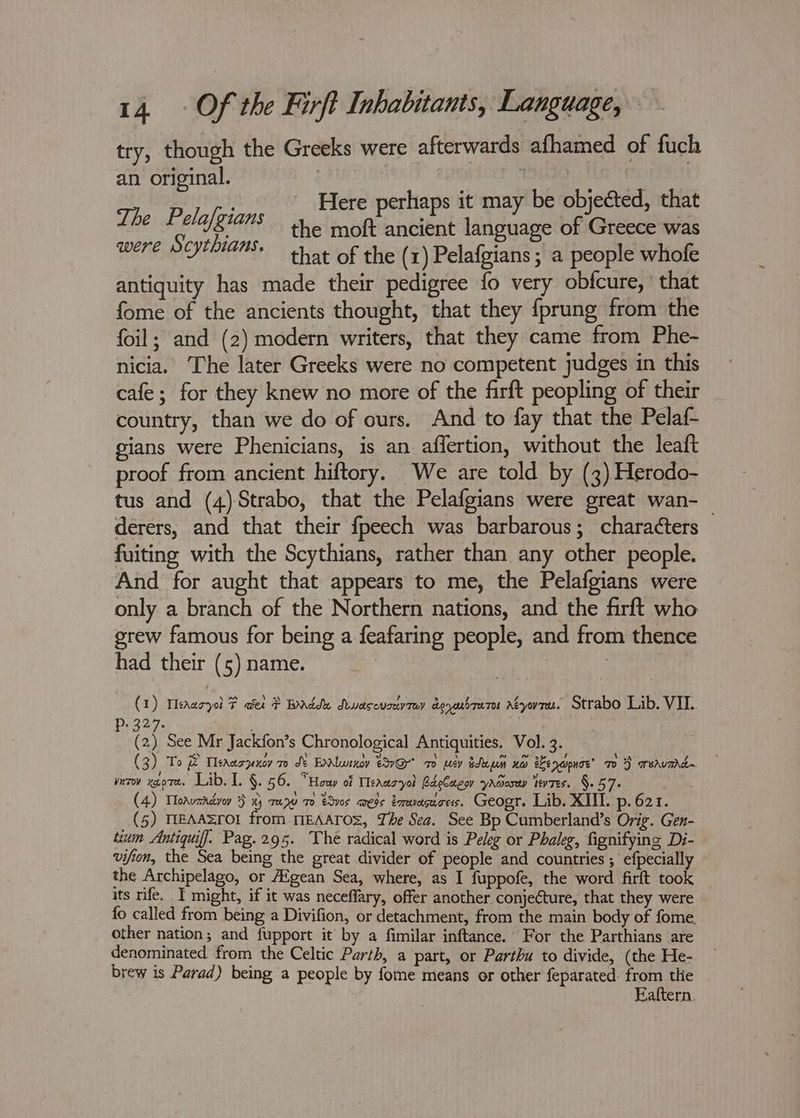 try, though the Greeks were afterwards afhamed of fuch an original. 3 | i ’ es Hamel ik Here perhaps it may be objected, that tht LOBE ss die maf nasi Sida of neue was were POVTLIAME.. sine of the (1) Pelafgians ; a people whofe antiquity has made their pedigree fo very obfcure, ° that fome of the ancients thought, that they {prung from the foil; and (2) modern writers, that they came from Phe- nicia. The later Greeks were no competent judges in this cafe; for they knew no more of the firft peopling of their country, than we do of ours. And to fay that the Pelaf- gians were Phenicians, is an affertion, without the leaft proof from ancient hiftory. We are told by (3) Herodo- tus and (4)Strabo, that the Pelafgians were great wan-_ derers, and that their fpeech was barbarous; characters fuiting with the Scythians, rather than any other people. And for aught that appears to me, the Pelafgians were only a branch of the Northern nations, and the firft who grew famous for being a feafaring people, and from thence had their (5) name. | (1) Meaaryol F wer ? Bdde Awascvstvrey doyosbrare Aeyovrn. Strabo Lib. VIL. P:327- | (2) See Mr Jackfon’s Chronological Antiquities. Vol. 3. (3) To & Meaaszexov 7 de EnNwrxcy 9G 7 wey been KO enwpnoe’ 70%} aeavmd~ yurov xgo7t. Lib. I. §. 56. “Houp of Meaazyol BdeCaeoy yaaosuy levtes. §.57- (4) Toaurrdvoy } x) re 27 70 eSv0s megs émeuesucess. Geogr. Lib. XIII. p. 621. (5) TEAA=LOl from MEAATOS, The Sea. See Bp Cumberland’s Orig. Gen- tuum AntiquifJ. Pag.295. The radical word is Peleg or Phaleg, fignifying Di- vifion, the Sea being the great divider of people and countries ; efpecially the Archipelago, or AEgean Sea, where, as I fuppofe, the word firft took its rife. T might, if it was neceffary, offer another conjeture, that they were fo called from being a Divifion, or detachment, from the main body of fome. other nation; and fupport it by a fimilar inftance. For the Parthians are denominated from the Celtic Parth, a part, or Parthu to divide, (the He- brew is Parad) being a people by fome means or other feparated. from tlie Eaftern.