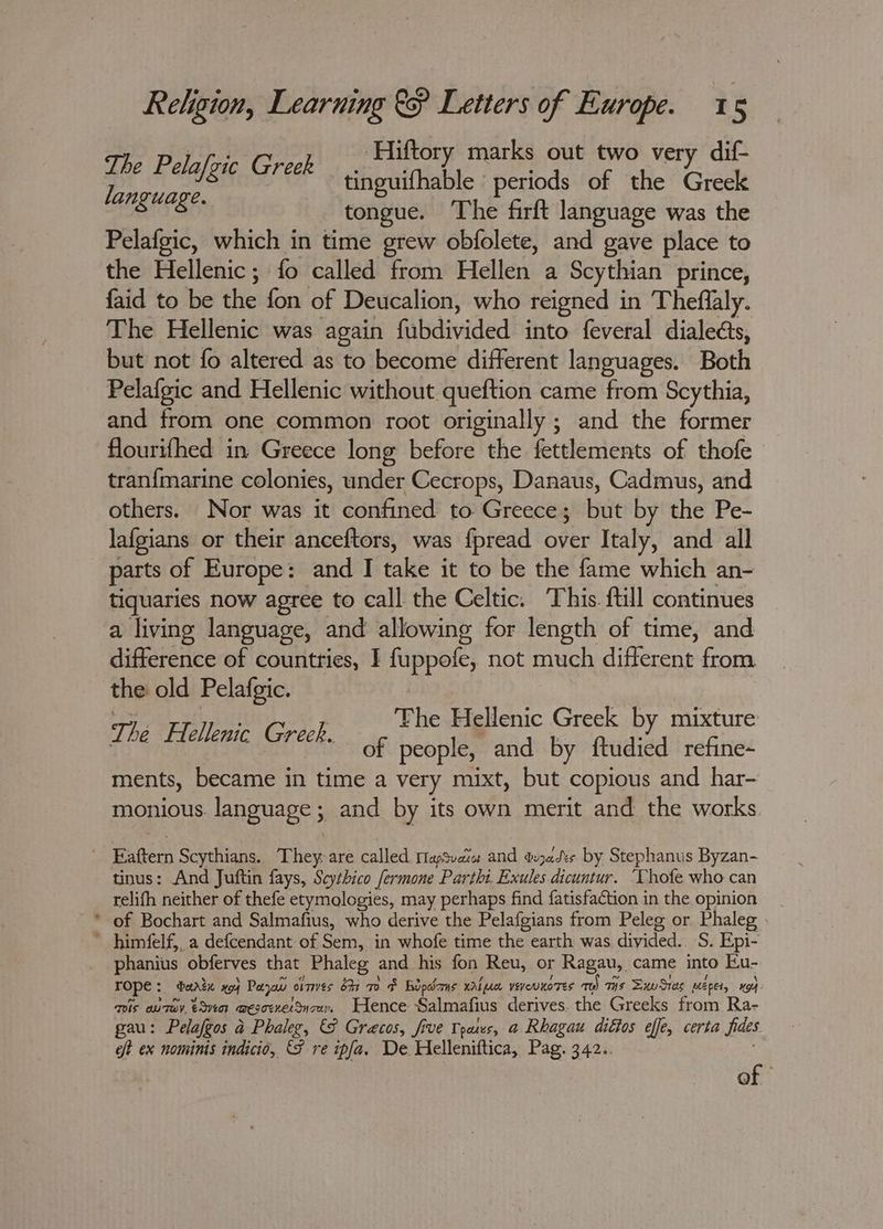 7 vt ‘Hiftory marks out two very dif- i Pelajgic Greek tinguifhable periods of the Greek anguage. tongue. The firft language was the Pelafgic, which in time grew obfolete, and gave place to the Hellenic; fo called from Hellen. a Scythian prince, {aid to be ae fon of Deucalion, who reigned i in Theflaly. The Hellenic was again filidivided into feveral dialects, but not fo altered as to become different languages. Both Pelafgic and Hellenic without queftion came from Scythia, and from one common root originally ; and the former flourifhed in Greece long before the fettlements of thofe tran{marine colonies, under Cecrops, Danaus, Cadmus, and others. Nor was it confined to Greece; but by the Pe- lafgians or their anceftors, was f{pread Ayer Italy, and all parts of Europe: and I take it to be the fame which an- tiquaries now agree to call the Celtic. This. ftill continues a living language, and allowing for length of time, and difference of countries, I fuppofe, not much ifr. from the old Pelafgic. of people, and by ftudied refine-~ ments, became in time a very mixt, but copious and har- monious. language; and by its own merit and the works tinus: And Juftin fays, Seythico fermone Parthi. Exules dicuntur. ‘Vhofe who can relifh neither of thefe etymologies, may perhaps find fatisfaction in the opinion of Bochart and Salmafius, who derive the Pelafgians from Peleg or Phaleg himfelf,, a defcendant of Sem, in whofe time the earth was divided. S. Epi- phanius obferves that Phaleg and his fon Reu, or Ragau, came into Eu- ee dartn x94 Paya omes bh TO Bopdams HAL eee yeyeunoTes aes TH Ts SuwSies Wepet, G4: Tos wuTaY, eQveer mesoenetdnza Hence Salmafius derives. the Greeks from Ra- gau: Pelafgos a Phaleg, & Gracos, five Tpaes, a Rhagau ditios effe, certa fides oft ex nomims indicio, {F re ipfa, De Helleniftica, Pag. 342.. of