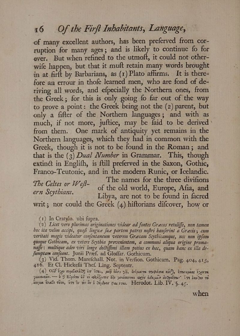 of many excellent authors, has been preferved from cor- ruption for many ages ; and is likely to continue fo for ever. But when refined to the utmoft, it could not. other- wife happen, but that it muft retain many words brought in at firft by Barbarians, as (1) Plato affirms. It is there- fore an errour in thofe learned men, who are fond of de- riving all words, and efpecially the Northern ones, from the Greek ; for this is only going fo far out of the way to prove a point: the Greek being not the (2) parent, but only a fifter of the Northern languages; and with as much, if not more, juftice, may be faid to be derived from them. One mark of antiquity yet remains in the Northern languages, which they had in common with the Greek, though it is not to be found in the Roman; and that is the (3) Dual umber in Grammar. ‘This, though extin@ in Englifh, is {till preferved in the Saxon, Gothic, Franco-Teutonic, and in the modern Runic, or Icelandic. The names for the three divifions tbe pain (Bele of the old world, Europe, Afia, and ye SD abba Libya, are not to be found in facred writ; nor could the Greek (4) hiftorians difcover, how or (1) In Cratylo. ubi fupra. (2) Licet vero plurimas originationes videar ad fontes Grecos retulif[e, non tamen hoc ita velim accipi, quafi lingue fue partem patres noftri hauferint a Grecis; cum veritati magis videatur confentaneum veterem Grecam Scythicamque, nec non ipfam quoque Gothicam, ex vetere Scythia provenientem, a communi aliqua origine proma- naffe: multique adeo viri longe dottiffimi illam potius ex hac, quam banc ex illa de- fumptam cenfeant. Junii Pref. ad Gloflar. Gothicum. ; (3) Vid. Thom. Marefchall. Not. in Verfion. Gothicam. Pag. 404, 415 416. Et Cl. Hickefii Thef Ling. Septentr. > Nr 39 > a fia Ey \ > ee > e 2 > queue. — 9} Blpdam &d et aerdivres br ywdaneru mess aduuay aySpdzra!* Te oxo de To > J ie au e THe the ig ’ ° ‘SWOAd, EMASE TET, UTE Bs Ms iv 6 TewWwos Oau,eru. HLerodot. Lib. IV. §. 45. when -