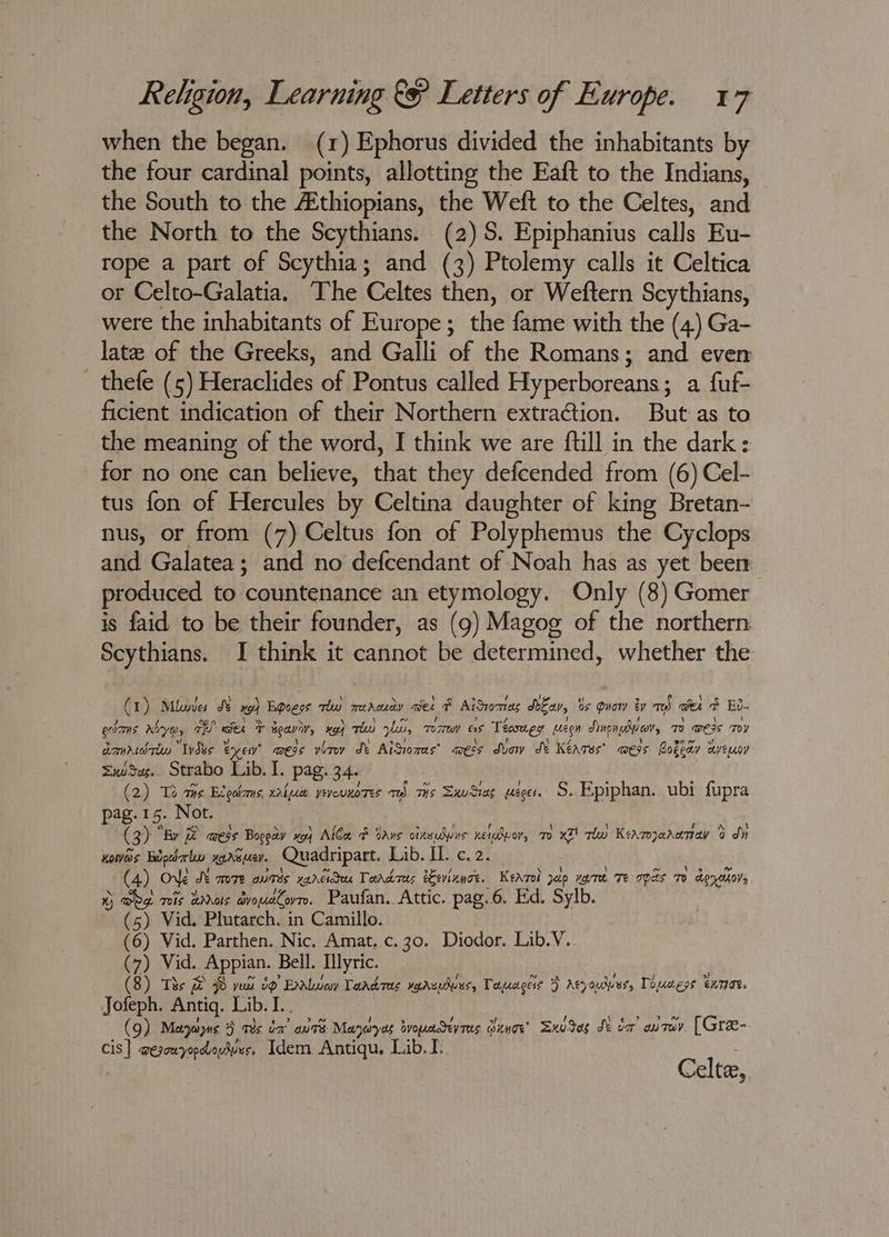 when the began. (1) Ephorus divided the inhabitants by the four cardinal points, allotting the Eaft to the Indians, the South to the Athiopians, the Weft to the Celtes, and the North to the Scythians. (2) S. Epiphanius calls Eu- rope a part of Scythia; and (3) Ptolemy calls it Celtica or Celto-Galatia. The Celtes then, or Weftern Scythians, were the inhabitants of Europe; the fame with the (4) Ga- late of the Greeks, and Galli of the Romans; and even _ thefe (5) Heraclides of Pontus called Hyper Herearis a fuf- ficient indication of their Northern extraction. But as to the meaning of the word, I think we are ftill in the dark: for no one can believe, that they defcended from (6) Cel- tus fon of Hercules by Celtina daughter of king Bretan- nus, or from (7) Celtus fon of Polyphemus the Cyclops and Galatea; and no defcendant of Noah has as yet been produced to ‘countenance an etymology. Only (8) Gomer is faid to be their founder, as (9g) Magog of the northern Scythians. I think it cannot be Suse ue whether the (1) Mle J “ Bgoess thw mdcay ae ¢ AiSvomtas dea, os Quow by med cet e Bu- edams Ayes ae we vg aeavir, 194 ah yn, 7 Tuy as Teéasneg een Sine suo, os mers Tov amar Ides % ee ess vetov de AiSionas’ ess dvow Se Keares’ wes Bokeay ayeuov SxuSes. Strabo Lib. I. pag. 34 (2) Te ts B Lec amS, wal puee yeveuKores a) THs Sxudias Ee Zeer. S. Epiphan.. ubi fupra pag. 15. Not. (3) By mess Bogeay xoy AlCa & cans orneuswns xequdvor, 7 xT! thw Keamarenay 0 di KoWwos Fidpeb alow xaNG eV Quadripart. fab. dc. 2) (4) Ove St TmoTe owes vancideu Tardres eevinnoe. Kerrol pap vovree. Te ra To doretsoys ) DPet Tis Bras droudCovrm. Paufan. Attic. pag.6. Ed. Sylb. (5) Vid. Plutarch. in Camillo. (6) Vid. Parthen. Nic. Amat. c.30. Diodor. Lib.V. (7) Vid.. . Appian. Bell. Illyric. (8) Tis & zz ~ yun uP ” Eloy Taadres varsunues, Tapracess ) Atyouduus, Toucess ExTIG. Jofeph. Antiq. Lib. Ae (9) Mayeoyns 3 aes oa ante Maneryas byopendev res GLNOE Sxudas de vr uray. [Gre- re wegen yopdloy dies Idem Antiqu. Lib. ug Celta,