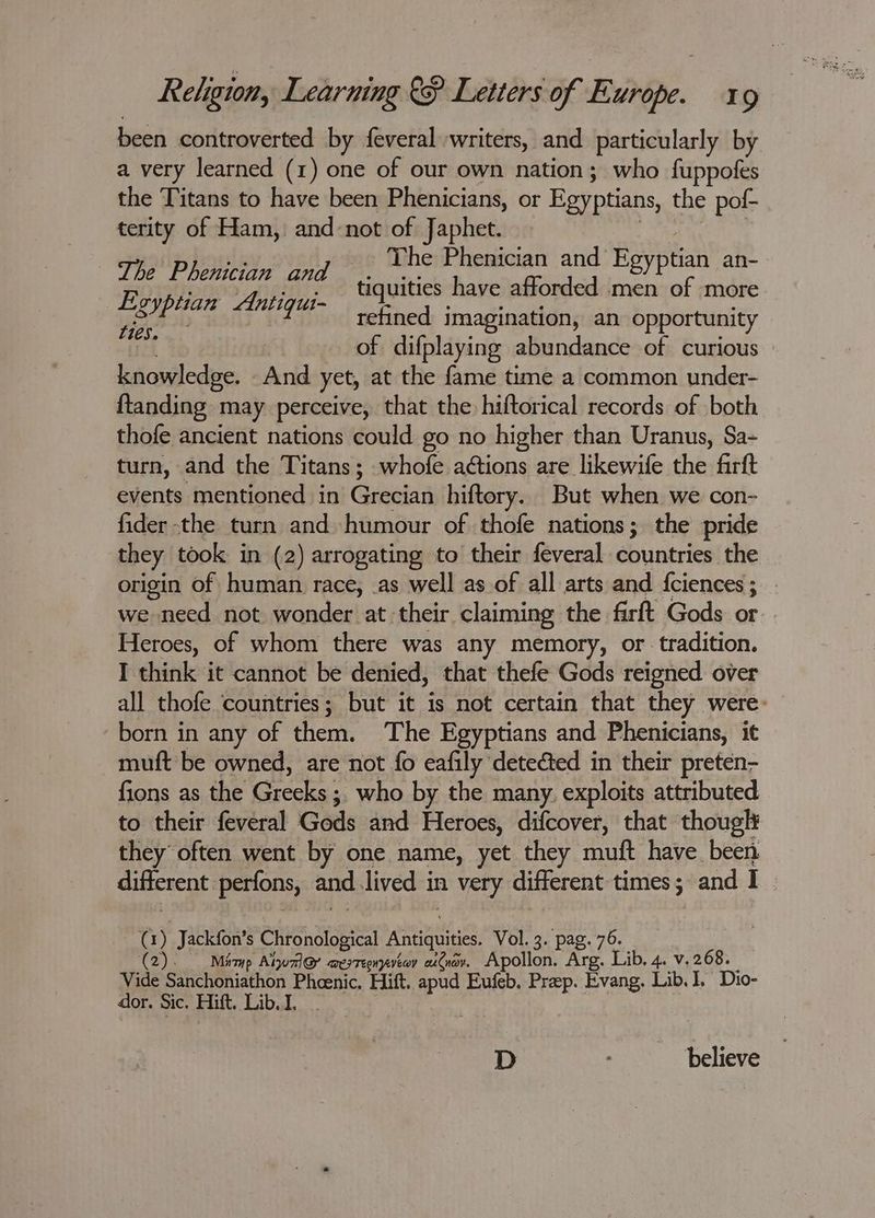 been controverted by feveral writers, and particularly by a very learned (1) one of our own nation; who fuppofes the Titans to have been Phenicians, or Egyptians, the pof- terity of Ham, and-not of Japhet. | hs | fh The Phenician and Eeyptian an- Lhe L Dencian aad tiquities have afforded Beal more refined imagination, an opportunity | of difplaying abundance of curious knowledge. And yet, at the fame time a common under- {tanding may perceive, that the hiftorical records of both thofe ancient nations could go no higher than Uranus, Sa- turn, and the Titans; whofe aétions are likewife the firft events mentioned in Grecian hiftory. But when we con- fider the turn and humour of thofe nations; the pride they took in (2) arrogating to their feveral countries the origin of human race, as well as of all arts and fciences ; we need not wonder at their claiming the farft Gods or Heroes, of whom there was any memory, or tradition. I think it cannot be denied, that thefe Gods reigned over all thofe ‘countries; but it is not certain that they were: born in any of them. The Egyptians and Phenicians, it muft be owned, are not fo eafily detected in their preten- fions as the Greeks ;, who by the many. exploits attributed to their feveral Gods and Heroes, difcover, that thouglt they often went by one name, yet they muft have been different perfons, and.lived in very different times; and I E oyptian Antigqui- Lies. (1) Jackfon’s Chronological Antiquities. Vol. 3. pag. 76. (2). Miaup Albuzl@ aesteenyatov aiCnav. Apollon. Arg. Lib, 4. v. 268. Vide Sanchoniathon Phcenic, Hift. apud Eufeb. Prep. Evang. Lib. I, Dio- dor. Sic. Hitt. Lib. I. | D believe