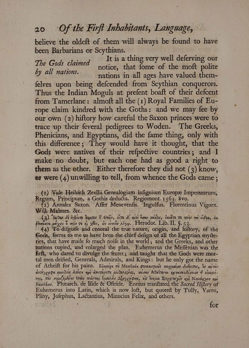 believe the oldeft of them will always be found to have been Barbarians or Scythians. ‘3 7 ney It is a thing very well deferving our oe ae claimed notice, that ite the moft salah Di a nations in all ages have valued them- felves upon being defcended from Scythian conquerors. Thus the Indian Moguls at prefent boaft of their defcent from Tamerlane: almoft all the (1) Royal Families of Eu- rope claim kindred with the Goths: and we may fee by our own (2) hiftory how careful the Saxon princes were to trace up their feveral pedigrees to Woden. ‘The Greeks, Phenicians, and Egyptians, did the fame thing, only with this: difference; They would have it thought, that the Gods were natives of their refpective countries; and I make no doubt, but each one had as good a right to them as the other. Either therefore they did not (3) know, or were (4) unwilling to tell, from whence the Gods came ; -€1) Vide Heilrich Zeellii Genealogiam infignium Europe Imperatorum, Regum, Principum, a Gothis deducta. Regiomont. 1563. 8vo. ne 3) Annales Saxon. Affer Menevenfis. Ingulfus. Florentinus Vigorn. Wilk Malmes. &c. 43) “Bude, Seliger teases F Otav, er7e di aut howp mivles, Sxotre Te avis rd dba, on Ghstare weyers activ Te 1) is, os errew Abyo. Herodot. Lib. II. §. 53. . 44) Fo difguife and conceal the true nature, origin, and hiftory, of the Gods, feems to. me to have been the chief defign of all the Egyptian mytte- ries, that have made fo much noife in the world; and the Greeks, and other nations copied, and enlarged the plan. Euhemerus the Meffénian was the firft, who dared to divulge the fecret; and taught that the Gods were mor- tal men deified, Generals, Admirals, and Kings: but he only got the name of Atheift for his pains. Etnuegs o8 Mecslwis peaxquois mugouiay didoyzes, ds aur. av Teg pet a amiss a Ayu TrepKres ae meow ASesry7e xetaoncdeywvor FP olnsus- Yisy Tes vouuloues Osks awdyras ouaros Aleverooy, eis owoua SregmOVv x9} Newderov xg) Baodégor. Plutarch. de Ifide & Offride. SP sti eratifiatetl the Sacred Hiftory of Euhemerus into Latin, which is now loft, but quoted by Tully, Varro, Pliny, Jofephus, Lactantius, Minucius Felix, and others. for