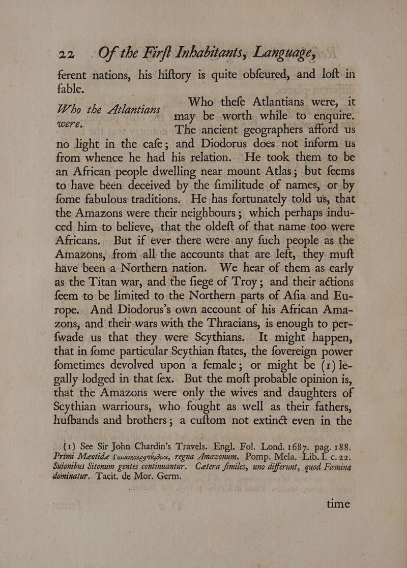 ferent nations, his hiftory is quite obfcured, and loft i in fable. Whe the bth: Who thefe Atlantians were, it : may be worth while to enquire. ig ! _ The ancient geographers afford us no light in the cafe; and Diodorus does not inform us from whence he had his relation. He took them to be an African people dwelling near mount Atlas; but feems to have been deceived by the fimilitude of names, or by fome fabulous traditions. He has fortunately told us, that the Amazons were their neighbours; which perhaps indu- ced him to believe, that the oldeft of that name too were Africans. But if ever there were any fuch people as the Amazons, from all the accounts that are left, they muft have been a Northern nation. We hear of them as early as the Titan war, and the fiege of Troy; and their actions feem to be limited to the Northern parts of Afia and Eu- rope. And Diodorus’s own account of his African Ama- zons, and their wars with the Thracians, is enough to per- {wade us that they were Scythians. It might happen, that in fome particular Scythian ftates, the fovereign power fometimes devolved upon a female; or might be (1) le- gally lodged in that fex. But the moft probable opinion is, that the Amazons were only the wives and daughters of Scythian warriours, who fought as well as their fathers, hufbands and brothers; a cuftom not extiné even in the (1) See Sir John Chardin’s Travels. Engl. Fol. Lond. 1687. pag. 188, Primi Maotide Vuvesnouggrduo, regna Amazonum, Pomp. Mela, Lib. 1. c. 22. Suionibus Sitonum gentes continuantur. Cetera fimiles, uno differunt, quod Femina dominatur. Tacit. de Mor. Germ. time