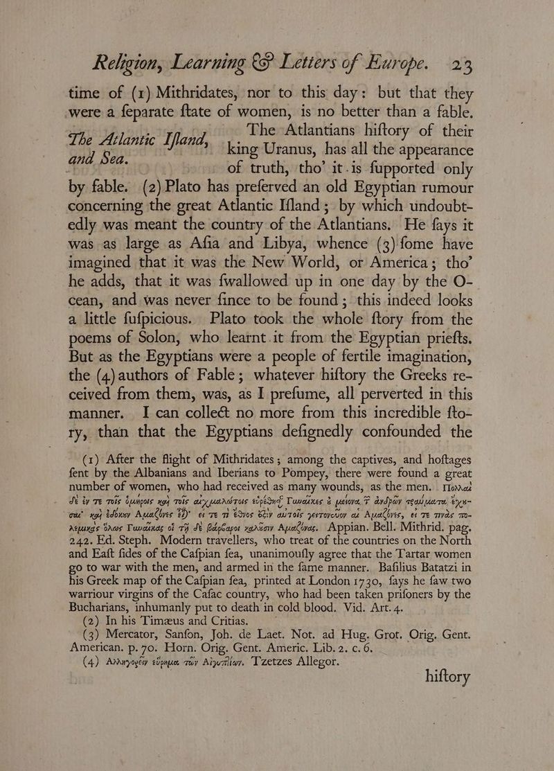 time of (1) Mithridates, nor to this day: but that they were a feparate {tate of women, is no better than a fable. rt 14 The ‘Atlantians hiftory of their ae, Senne Lees king Uranus, has all the appetite Mist on of truth, tho’ it.is fupported only by fable. (2) Plato has preferved an old Egyptian rumour concerning the great Atlantic Ifland; by which undoubt- edly was meant the country of the Atlantians. He fays it was as large as Afia and Libya, whence (3) fome have imagined that it was the New World, or America; tho’ he adds, that it was {wallowed up in one day by the O- cean, and was never fince to be found; this indeed looks a little fufpicious.. Plato took the whole ftory from the poems of Solon, who learnt.it from the Egyptian priefts. But as the Egyptians were a people of fertile imagination, the (4) authors of Fable; whatever hiftory the Greeks re- ceived from them, was, as I prefume, all perverted in this manner. I can collect no more from this incredible fto- ry, than that the Egyptians defignedly confounded the (1) After the flight of Mithridates ; among the captives, and hoftages fent by the Albanians and Iberians to Pompey, there were found a great number of women, who had received as many wounds, as the men. Moma Se ty Te Tels Eumpos xg) Tels axpanrdras epesuf Tuvarxes 3 prctove, F dvdpav rea uare tye cee’ xo} edbuny Aualbyes 24) e Te mt edves Shy autols yerToveu cz Apadbyes, et Te Tas T- Aquxgs DAws Tuvcunas of TH St RedpCapor xarsow ApyaCives. Appian. Bell. Mithrid. pag. 242. Ed. Steph. Modern travellers, who treat of the countries on the North and Eaft fides of the Cafpian fea, unanimoufly agree that the Tartar women go to war with the men, and armed in the fame manner. Bafilius Batatzi in his Greek map of the Cafpian fea, printed at London 1730, fays he faw two warriour virgins of the Cafac country, who had been taken prifoners by the Bucharians, inhumanly put to death in cold blood. Vid. Art. 4. (2) In his Timeus and Critias. (3) Mercator, Sanfon, Joh. de Laet. Not. ad Hug. Grot. Orig. Gent. American. p. 70. Horn. Orig. Gent. Americ. Lib. 2. c. 6. (4) Armuyogey eipnue tay Aiwaliay. Tzetzes Allegor. hiftory