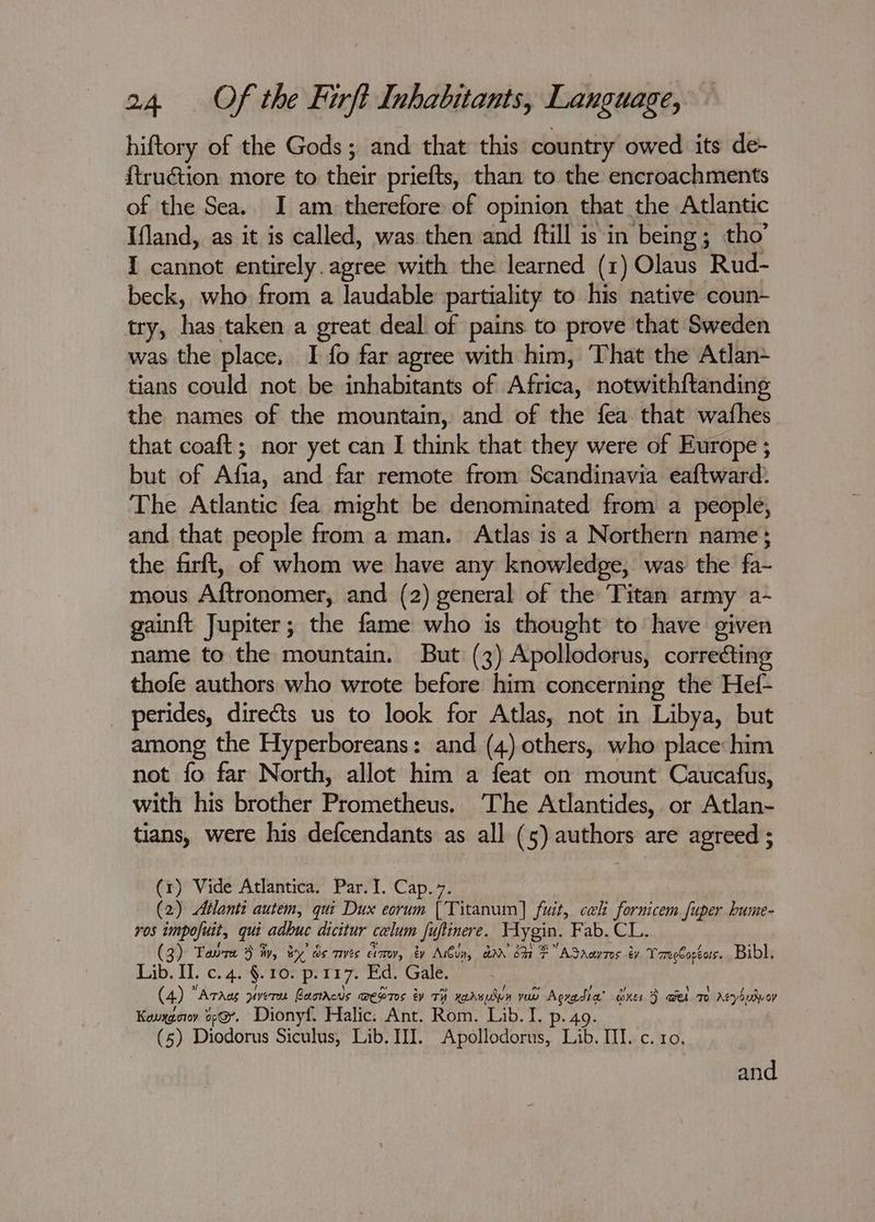hiftory of the Gods; and that this country owed its de- f{tru@tion more to their priefts, than to the encroachments of the Sea.. I am therefore of opinion that the Atlantic Ifland, as it is called, was then and ftill is in being; tho’ I cannot entirely. agree with the learned (1) Olaus ‘Rud- beck, who from a laudable partiality to his native coun- try, has taken a great deal of pains to prove that Sweden was the place, I fo far agree with him, That the Atlan tians could not be inhabitants of Africa, notwith{tanding the names of the mountain, and of the fea that wafhes that coaft; nor yet can I think that they were of Europe ; but of Afia, and far remote from Scandinavia eaftward. The Atlantic fea might be denominated from a people, and that people from a man. Atlas is a Northern name; the firft, of whom we have any knowledge, was the fa mous Aftronomer, and (2) general of the Titan army a~ gainft Jupiter; the fame who is thought to have given name to the mountain. But (3) Apollodorus, correcting thofe authors who wrote before him concerning the Hef- perides, directs us to look for Atlas, not in Libya, but among the Hyperboreans: and (4).others, who place him not fo far North, allot him a feat on mount Caucafus, with his brother Prometheus. The Atlantides, or Atlan- tians, were his defcendants as all (5) authors are agreed ; (1) Vide Atlantica. Par. I. Cap. 7. (2) Atlanti autem, qui Dux eorum [Titanum] fuit, cali fornicem fuper bume- ros impofuit, quit adhuc dicitur celum Ju, uftinere. Hygin. Fab. CL. (3) Toure 3 iv, by) ds mes emo, by Mibiy, ae ott FE ASAawTos by TaeeCopéas. Bibl. Lib. II. c. 4. §. 10. p. 117. Ed. Gale. (4) ° ‘Arad piveren Baotheus wepres ty TH xarvudvn yuu Agradia® Ones 3 wel mo rAsyhulvoy Kenygorr o¢@. Dionyf. Halic. Ant. Rom. Lib. I. p. 49. (5) Diodorus Siculus, Lib. III. Apollodorus, Lib. Ill. c. 10. and