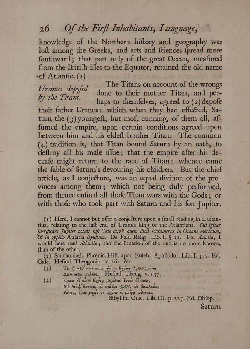 knowledge of the Northern hiftory and geography was loft among the Greeks, and arts and fciences {pread more fouthward ; that part only of the great Ocean, meafured from the Britith ifles to the Equator, retained the old name eof Atlantic. (1) “Ue pied : The a on inate of the wrongs bythe Tins one to their mother Titea, and per- haps to themfelves, agreed to (2) depofe their father Uranus: which when they had effected, Sa- turn the (3) youngeft, but moft cunning, of them all, af- fumed the empire, upon certain conditions agreed upon between him and his eldeft brother Titan. ‘The common (4) tradition is, that Titan bound Saturn by an oath, to deftroy all his male iffue; that the empire after his de- ceafe might return to the race of Titan: whence came the fable of Saturn’s devouring his children. _ But the chief article, as I conjecture, was an equal divifion of the pro- vinces among them; which not being duly performed, frat tiene enited all: thotegarsaiwars wath the Gods; or with thofe who took part with Saturn and his fon Jupiter. (1) Here, I cannot but offer a conjecture upon a fmall reading i in Lactan- tius, relating to the laft end of Uranus king of the Atlantians. Cy igitur facri ificare Jupiter potuit nifi Celo avo? quem dicit Eubemerus in Oceano mortuum, 9 in oppido Aulatia fepultum. De Falf. Relig. Lib. I. §.11. For Awatia, 1 would here read Atlantia ; tho’ the fituation of the one is no more known, than of the other. (2) Sanchoniath. Phoenic. Hitt. apes, Eufeb. AP ERGAe Lib. I. p.2. Ed. Gale. Hefiod. ‘Theogonia. v.164. &amp; (3) Ths 5 med oarboames uere tome hits ae Acwhrams zesduy. Hefiod. Theog. V.137. (4) “Opnss dV ante Keone Mepanes Tirey Sune, Mi Spe a epee by mreday Wee, os Bamrevon Ains, O7ey megs Tt Kesv %) poled TANT. Sibyllin. Orac. Lib. III. p.227. Ed, Obfop. Saturn