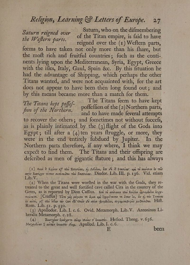 Saturn reigned over | Fs ays who ise the ses pa the Wefern parts. of the Titan empire, is faid to have reigned over the (1) Weftern parts, feems to have taken not only more than his fhare, but the moft rich and fruitful countries; fuch as the conti- nents lying upon the Mediterranean, Syria, Egypt, Greece with the ifles, Italy, Gaul, Spain &amp;c. By this fituation he had the advantage of Shipping, which perhaps the other Titans wanted, and were not acquainted with, for the art does not appear to have been then long found out; and by this means became more than a match for them. , ; | The Titans feem to have kept os is ; a » ball fe poffeflion of the (2) Northern sats : ’ and to have made feveral attempts to recover the others; and fometimes not without fuccefs, as is plainly intimated by the (3) flight of the Gods into Egypt; till after a (4)ten years ftruggle, or more, they were in the end ‘entirely fubdued by Jupiter. In the Northern parts therefore, if any where, I think we may expect to find them. ‘The Titans and their offspring are deicribed as men of gigantic ftature; and this has always (1) bac F Kesvoy x2! thn Sunertav, 0 Atboby, er St P Irerlaw’ x94 70 cwworoy ey Tis mess hareeay Toms cuando rw Basra. Diodor. Lib. III. p.136. Vid. etiam Lib. V. iF gicitod . (2) When the Titans were worfted in the war with the Gods, they re- treated to the great and well fortified cave called Cira in the country of the Getes, as is reported by Dion Caffius. Ba 7 aniauoy rw Keipl xaauulubu eseg- coven. [Craffus] Ter jae uépsov Te dum xo doupdratey Te Saas ty, ws H Tes Trraves is one, pS tu) ay my “a AW Oxav M opin woul, ovyrgragvyen pudewedu. Hift. — Rom. Lib. 51. p. 530. : (3) Apollodor. Lib. I. c.6. Ovid. Metamorph. Lib.V. Antoninus L1- beralis Metamorph. c. 28. ; (4) Sweyews tuanovro Abyg. metus 7 enauats. Hefiod. Theog. v. 636. Mazouver } airway tnaurés déya. Apollod. Lib. I. c.6. been
