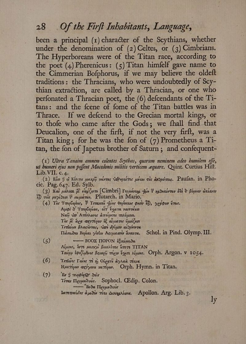been a principal (1) character of the Scythians, whether under the denomination of (2) Celtes, or (3) Cimbrians. The Hyperboreans were of the Titan race, according to the poet (4) Pherenicus: (5) Titan himfelf gave name to the Cimmerian Bofphorus, if we may believe the oldeft traditions: the Thracians, who were undoubtedly of Scy- thian extraction, are called by a Thracian, or one who perfonated a Thracian poet, the (6) defcendants of the Ti- tans: and the fcene of fome of the Titan battles was in Thrace. If we defcend to the Grecian mortal kings, or to. thofe who came after the Gods; we fhall find that Deucalion, one of the firft, if not the very firft, was a Titan king; for he was the fon of (7) Prometheus a Ti- tan, the fon of Japetus brother of Saturn ; and confequent- (1) Ultra Tanaim amnem colentes Scythas, quorum neminem adeo humilem effe, ut bumeri ejus non poffent Matedonte militis verticem equare, Quint. Curtius Hitt. Lib. VII. c. 4. (2) Elo 3 of Kéaror MAXDG) sreky Tees Ldpnpnores poner rs aySpérors. Paufan. in Pho- cic. Pag. 647. Ed. Sylb. ( 3) Kat (anise 3 » eixa Covr0 [Cimbri] Tepuaviye, fun F xg Snnovrey 64 ¥ Bopewoy adxeavoy 22) mis meyesen F cx fad Plutarch. in Mario.” (4) Tes Toreglopevs, 7 7 Terence fuss Deptvenos guaw 24), yergar STOS. Apgi ¥ Tarepbopeeov, or tga VouETe SOR Nai eo Ampnares derespwres TAG L010. Ths &amp; ie wee WeITEQOY ee aul ucnr0s cpaiten Tirlwov Brastyras, “a dpoyoy au apherr Tlécudtur Bopteto yovluu Aeruaany evewre. Schol, in Pind. Olymp. III. (5) -— BOOZ TIOPON ‘inoue Alums, OTE MeonW Boorabrms ¥ Bm0TE TITAN Taupe 2oreiulvos Besaghs mea eogoe Alwms. Orph. Argon. v 10 De: (6) Trrlwes Tains Te Otears ayhad Tee HyeTepay eH yovor ree Te peoy Orph. Hymn. 1 in Titan. (7) Ev 3 mppse@ Seis Thay MespnSeus. Sophocl. CEdip. Colon. —— BySa TeopaSevs lamnovids dyatw Texe Sevxgrtova. Apollon. Arg. Lib. 3. ly