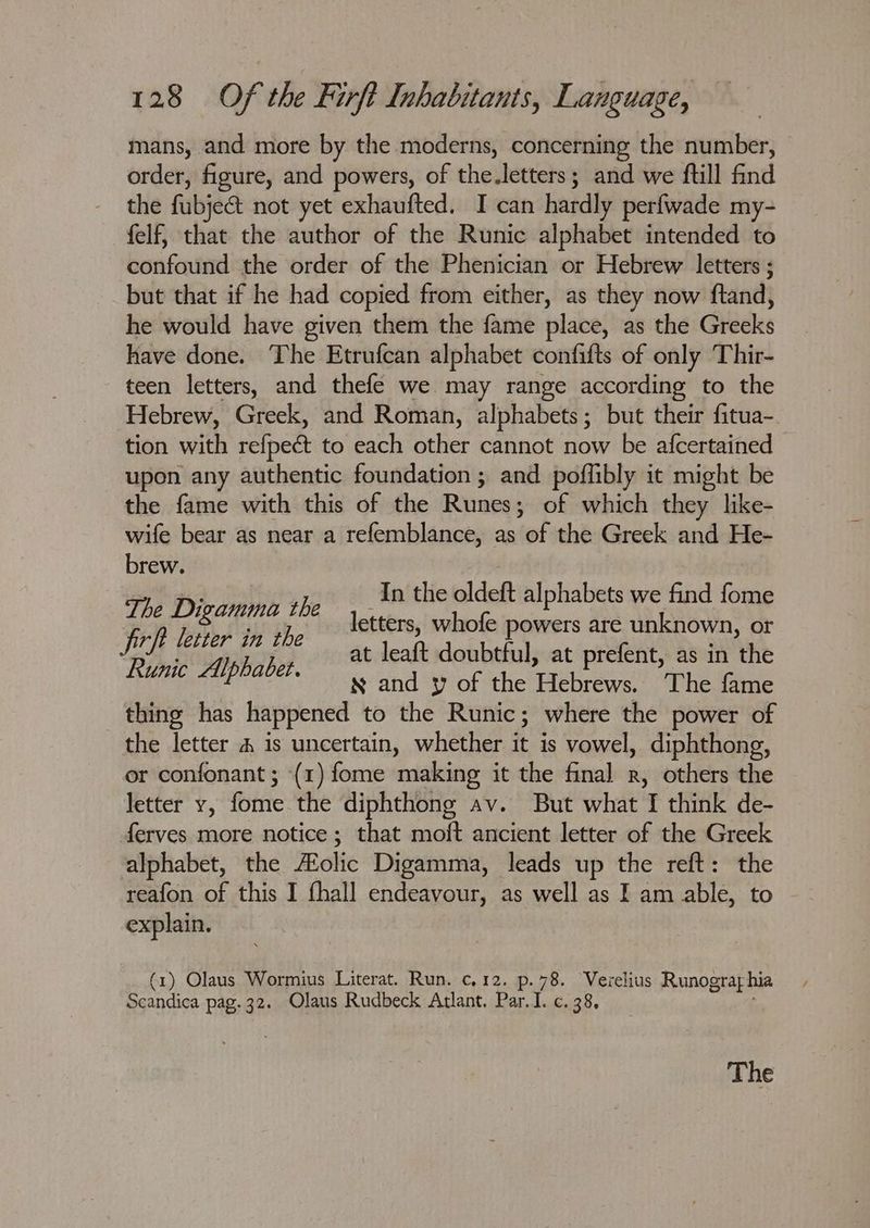 mans, and more by the moderns, concerning the number, order, figure, and powers, of the.letters; and we ftill find the fubjeé&t not yet exhaufted. I can hardly perfwade my- felf, that the author of the Runic alphabet intended to confound the order of the Phenician or Hebrew letters ; but that if he had copied from either, as they now ftand, he would have given them the fame place, as the Greeks have done. The Etrufcan alphabet confifts of only Thir- teen letters, and thefe we may range according to the Hebrew, Greek, and Roman, alphabets; but their fitua-. tion with refpect to each other cannot now be afcertained upon any authentic foundation ; and poffibly it might be the fame with this of the Runes; of which they like- wife bear as near a refemblance, as of the Greek and He- brew. Phe Divarine the a the ied alphabets as fome Feh biter tn Be etters, whofe powers are unknown, or Bik apikohes at leaft doubtful, at prefent, as in the P x and y of the THe bree The fame thing has happened to the Runic; where the power of the letter # is uncertain, whether it is vowel, diphthong, or confonant ; (1) fome making it the final r, others the letter y, fome the diphthong av. But what f think de- ferves more notice; that moft ancient letter of the Greek alphabet, the Aolic Digamma, leads up the reft: the reafon of this I fhall endeavour, as well as I am able, to explain. (1) Olaus Wormius Literat. Run. c,12. p.78. Verelius Runogra hia Scandica pag. 32. Olaus Rudbeck Atlant. Par.I. c. 38,