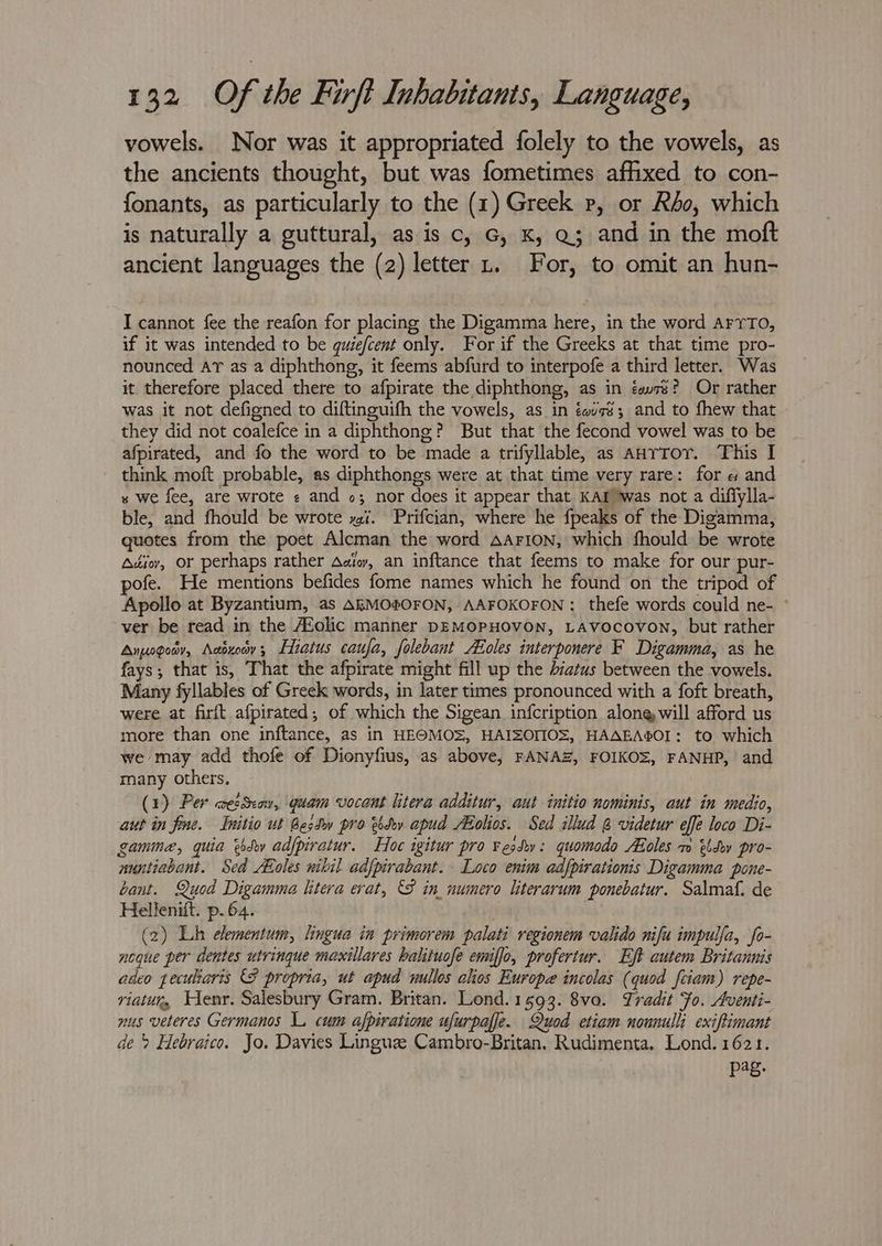 vowels. Nor was it appropriated folely to the vowels, as the ancients thought, but was fometimes affixed to con- fonants, as particularly to the (1) Greek p, or Rho, which is naturally a guttural, as is c, G, K, Q3 and in the moft ancient languages the (2) letter 1, For, to omit an hun- I cannot fee the reafon for placing the Digamma here, in the word arrTo, if it was intended to be gquiefcent only. For if the Greeks at that time pro- nounced Ar as a diphthong, it feems abfurd to interpofe a third letter. Was it therefore placed there to afpirate the diphthong, as in éew7s? Or rather was it not defigned to diftinguifh the vowels, as in éavs$; and to fhew that they did not coalefce in a diphthong? But that the fecond vowel was to be afpirated, and fo the word to be made a trifyllable, as AanrTor. This I think moft probable, as diphthongs were at that time very rare: for e and s we fee, are wrote + and o; nor does it appear that KAT was not a diflylla- ble, and fhould be wrote xi. Prifcian, where he {peaks of the Digamma, quotes from the poet Alcman the word Aarion, which fhould be wrote Adiov, or perhaps rather Aaio, an inftance that feems to make for our pur- pofe. He mentions befides fome names which he found on the tripod of Apollo at Byzantium, as AEMOfOFON, AAFOKOFON : thefe words could ne- ° ver be read in the AZolic manner DEMOPHOVON, LAVocovon, but rather Anysgoay, Addxoay;, Liatus caufa, folebant oles interponere F Digamma, as he fays; that is, That the afpirate might fill up the 4iatus between the vowels. Many fyllables of Greek words, in later times pronounced with a foft breath, were at firft afpirated; of which the Sigean infcription along will afford us more than one inftance, as in HEOMOS, HAISOMOS, HAAEA®OI: to which we may add thofe of Dionyfius, as above, FANAZ, FOIKO=, FANHP, and many others. (1) Per amezSeow, quam vocant litera additur, aut initio nominis, aut in medio, aut in fine. Initio ut Best pro etdev apud ABolios. Sed illud @ videtur effe loco Di- game, quia sd adfpiratur. Hoc igitur pro vesdy: quomodo ALoles m etd pro- auntiabant. Sed oles nikil adfpirabant. Loco enim adfpirationis Digamma pone- cant. Quod Digamma litera erat, 8 in numero literarum ponebatur. Salmaf. de Hellenift. p.64. | (2) Lh elementum, lingua in primorem palati regionem valido nifu impulfa, fo- neque per dentes utrinque maxillares halituofe emiffo, profertur. Ejt autem Britannis adeo gecuharis propria, ut apud mullos alos Europe incolas (quod feiam) repe- viatur, Henr. Salesbury Gram. Britan. Lond.1593. 8vo. Tradit Fo. Aventi- nus veteres Germanos L. cum afpiratione ufurpaffe. Quod etiam nonnull: exiftimant de> Hebraico. Jo. Davies Linguz Cambro-Britan. Rudimenta. Lond. 1621. Pee