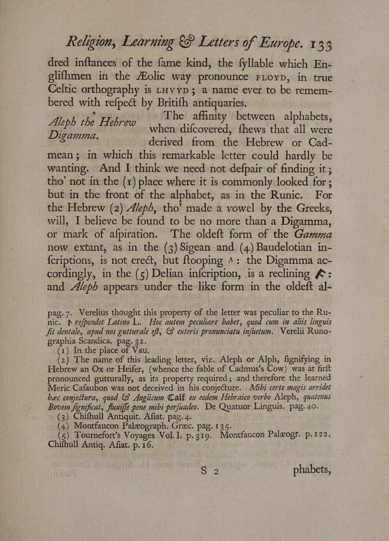 dred inftances of the fame kind, the fyllable which En- glifhmen in the olic way pronounce FLoyp, in true Celtic orthography is tuvypD; a name ever to be remem- bered with refpect by Britifh antiquaries. ° The affinity between alphabets, Aleph the Hebrew when sie onrtat fhews that ‘ll were derived from the Hebrew or Cad- mean; in which this remarkable letter could hardly be wanting. And I think we need not defpair of finding it ; tho’ not in the (r) place where it is commonly looked for ; but in the front of the alphabet, as in the Runic. For the Hebrew (2) Aleph, tho’ made a vowel by the Greeks, will, I believe be found to be no more than a Digamma, or mark of afpiration. ‘The oldeft form of the Gamma now extant, as in the (3) Sigean and (4) Baudelotian in- {criptions, is not erect, but ftooping 4: the Digamma ac- cordingly, in the (5) Delian in{cription, is a reclining &: and Aleph appears under the like form in the oldeft al- Digamma. pag. 7. VWerelius thought this property of the letter was peculiar to the Ru- nic. N refpondet Latino L. Hoc autem peculiare habet, quod cum in alis linguis fit dentale, apud nos gutturale eft, €F exteris pronunciatu infuetum. Verelii Runo- graphia Scandica. pag. 32. (1) In the place of Vau. (2) The name of this leading letter, viz. Aleph or Alph, fignifying in Hebrew an Ox or Heifer, (whence the fable of Cadmus’s Cow) was at firft pronounced gutturally, as its property required; and therefore the learned Meric Cafaubon was not deceived in his conjecture. Mihi certe magis arridet bec conjettura, quod { Anglicum Calé ex eodem Hebraico verbo Aleph, quatenus Bovem fignificat, fluxiffe pene mibi perfuadeo. De Quatuor Lingus. pag. 40. (3) Chifhull Antiquit. Afiat. pag. 4. ; (4) Montfaucon Paleograph. Greec. pag. 135. (5) Tournefort’s Voyages Vol. I. p.319. Montfaucon Paleogr. p.122. Chifhull Antiq. Afiat. p. 16. $2 | phabets,