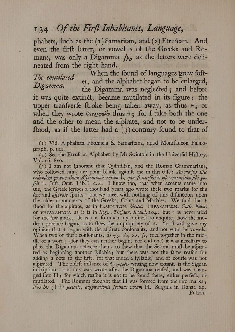 phabets, fuch as the (1) Samaritan, and (2) Etrufcan. And even the firft letter, or vowel a of the Greeks and Ro- mans, was only a Digamma /), as the letters were deli- neated from the right hand. When the found of languages brew foft- er, and the alphabet began to be enlarged, the Digamma was neglected ; and before it was quite extiné, became mutilated in its figure: the upper tranf{verfe ftroke being taken away, as thus -; or when they wrote @sesqrdv thus +; for I take both hist one and the other to mean the afpirate, and not to be under- {tood, as if the latter had a (3) contrary found to that of The mutilated Digamma. (1) Vid. Alphabeta Phoenicia & Samaritana, apud Montfaucon Palzo- graph. p.122. (2) See the Etrufcan Alphabet by Mr Swinton in the Univerfal Hiftory. Vol. 16. 8vo. (3) I am not ignorant that Quintilian, and the Roman Grammarians, who followed him, are point blank againft me in this cafe: Au rurfus alice redundent preter illam Afpirationis notam t, que fi neceffaria eft contrariam fili po- fait inte: Orat. Lib. Loces. 1, 1 know too, that when accents came into ufe, the Greek fcribes a thoufand ‘years ago wrote thefe two marks for the lene and ajfpirate fpirits: but we meet with nothing of this diftin¢ction upon the older monuments of the Greeks, Coins and Marbles. We find that f ftood for the afpirate, as in tEAENITON. Goltz. THPAKAHION. Goth. Num. OF FHPAKAHION. as it is in Beger. Thefaur. Brand.204: but 7 is never ufed for the /ene mark. It is not fo much my bufinefs to enquire, how the mo- dérn practice began, as to fhew the impropriety of it. Yet I will give my opinion that it began with the afpirate confonants, and not with the vowels. When two of thefe confonants, as yy, xx, aa, ge, met together in the mid- dle of a word; (for they can neither begin, nor end one) it was neceflary to place the Dizamma between them, to fhew that the Second muft be afpira- ted as beginning another fyllable,; but there was not the fame reafon for adding a note to the firft, for that ended a fyllable, and of courfe was not afpirated. The oldeft Gittins of fecespudoy writing now extant, is the Sigean infcription: but this was wrote after the Digamma ceafed, and was chan- ged into H; for which reafon it is not to be found there, either perfect, or peas ‘The Romans thought that H was formed from the two marks ; s bis (t 1) fociatis, adfpirationis fecimus notam HA. Sergius in Donat. ap. Putich.
