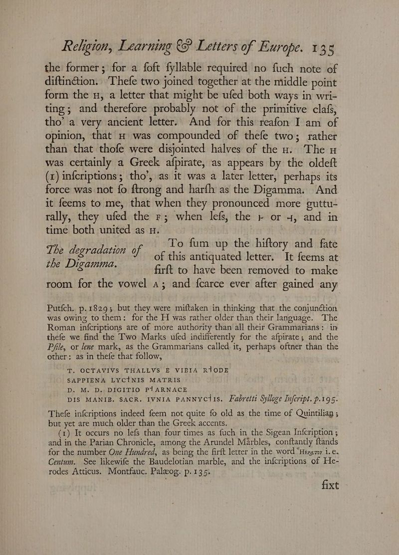the former; for a foft fyllable required no fuch note of diftincétion. ‘Thefe two joined together at the middle point form the u, a letter that might be ufed both ways in wri- ting; and therefore probably not of the primitive clafs, tho’ a very ancient letter. And for this reafon I am of opinion, that H was compounded of thefe two; rather than that thofe were disjointed halves of the u. The u was certainly a Greek afpirate, as appears by the oldeft (x) infcriptions; tho’, as it was a later letter, perhaps its force was not fo ftrong and harfh as the Digamma. And it feems to me, that when they pronounced more guttu- rally, they ufed the r; when lefs, the + or 4, and in time both united as u. ; To fum up the hiftory and fate The degradation of of this anit iste letter. ye feems at firft to have been removed to make room for the vowel a; and fcarce ever after gained any the Digamma. Putfch. p.1829; but they were miftaken in thinking that the conjun¢tion was owing to them: for the H was rather older than their language. The Roman infcriptions are of more authority than all their Grammarians: in thefe we find the Two Marks ufed indifferently for the afpirate; and the Pfile, or lene mark, as the Grammarians called it, perhaps oftner than the other: as in thefe that follow, T. OCTAVIVS THALLVS E VIBIA RIODE SAPPIENA LYCtNIS MATRIS - D. M. D.-DIGITIO P1ARNACE DIS MANIB. SACR. IVNIA PANNYCtIS. Fabretti Sylloge Infcript. p.195. Thefe infcriptions indeed feem not quite fo old as the time of Quintiliag ; but yet are much older than the Greek accents. (1) It occurs no lefs than four times as fuch in the Sigean In{cription ; and in the Parian Chronicle, among the Arundel Marbles, conftantly ftands for the number Oxe Hundred, as being the firft letter in the word “Hezazy 1. €. Centum. See likewife the Baudelotian marble, and the infcriptions of He- rodes Atticus. Montfauc. Palzog. p. 135; fixt
