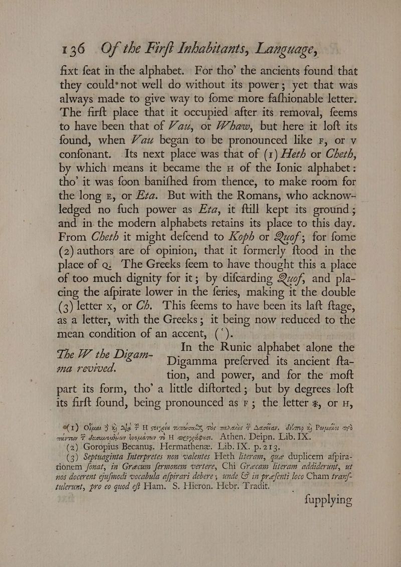 fixt feat in the alphabet. For tho’ the ancients found that they could*not well do without its power; yet that was always made to give way to fome more fafhionable letter. The firft place that it occupied after its removal, feems to have been that of Yau, or Whaw, but here it loft its found, when Yau began to be pronounced like F, or v confonant. Its next place was that of (1) Heth or Cheth, by which means it became the u of the Ionic alphabet: tho’ it was foon banifhed from thence, to make room for the long £, or Ezz. But with the Romans, who acknow- ledged no fuch power as Eza, it ftill kept its ground; and in- the modern alphabets retains its place to this day. From Cherh it might defcend to Koph or Quof; for fome (2) authors are of opinion, that it formerly ftood in the place of a. The Greeks feem to have thought this a place of too much dignity for it; by difcarding Quof, and pla- cing the afpirate lower in the feries, making it the double (3) letter x, or C4. This feems to have been its laft ftage, as a letter, with the Greeks; it being now reduced to the mean condition of an accent, (‘). The W the porontiy ee the Tee alphabet alone the hy aes Jigamma pre erved its ancient fta- ites omne tion, and power, and for the moft part its form, tho’ a little diftorted; but by degrees : loft its firft found, being pronounced as F ; the letter x, or u, (1) Olum 3% ale FH sonnets waweeR, wes rerwss P Aasdiay, dlorep Paxsotkor afd orev F duouvoudvey byomarwy mH BEIMAP EA. Athen. Deipn. Lib. IX. (2) Goropius Becanus. Hermathene. Lib. IX. p.213. (3) Septuaginta Interpretes non valentes Tleth hiteram, que duplicem afpira- tionem fonat, in Grecum fermonem vertere, Chi Grecam literam addiderunt, ut nos docerent ejufmodi vocabula afpirari debere, unde S in prefenti loco Cham tran/- tulerunt, pro eo quod ef Ham. S. Hieron. Hebr. Tradit. fupplying