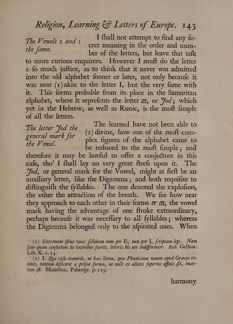 The Vowels « and t I thall not rigid to find any fe- tbe fame. cret meaning in the order and num- ber of the letters, but leave that tafk to more curious enquirers. However I muft do the letter & fo much juftice, as to think that it never was admitted into the old alphabet fooner or later, not only becaufe it was near (1) akin to the letter I, but the very fame with it. ‘This feems probable from its place in the Samaritan alphabet, where it reprefents the letter m, or ‘fod; which yet in the Hebrew, as well as Runic, is the moft fimple of all the letters.. The learned have not been able to The lerter fod ane (2) divine, how one of the moft com- general mark for oe Bethe cloak ap hey plex figures of the alphabet came to be reduced to the moft fimple; and therefore it may be lawful to offer a conjecture in this cafe, tho’ I fhall lay no very great ftrefs upon it. The od, or general mark for the Vowel, might at firft be an auxiliary letter, like the Digamma; and both requifite to diftinguifh the fyllables. The one denoted the explofion, the other the attraction of the breath. We fee how near they approach to each other in their forms m m, the vowel mark having the advantage of one ftroke extraordinary, perhaps becaufe it was neceflary to all fyllables; whereas the Digamma belonged only. to the afpirated ones. When. (1) Extremam iftius vocis fyllabam tum per E, tum per \, {criptam legi. Nam -fane quam confuetum iis veteribus fuerit, litteris bis uti indifferenter.. Aul. Gellius.. Lib. X. c.24. : (2) I. Quo cafu evenerit, ut bec litera, que Phenicium nomen apud Grecos re~ tinet, tantum defecerit a prifca forma, ut nulli ex allatis fuperius affinis fit, incer- tum ef. Montfauc. Paleogr. p. 129, harmony
