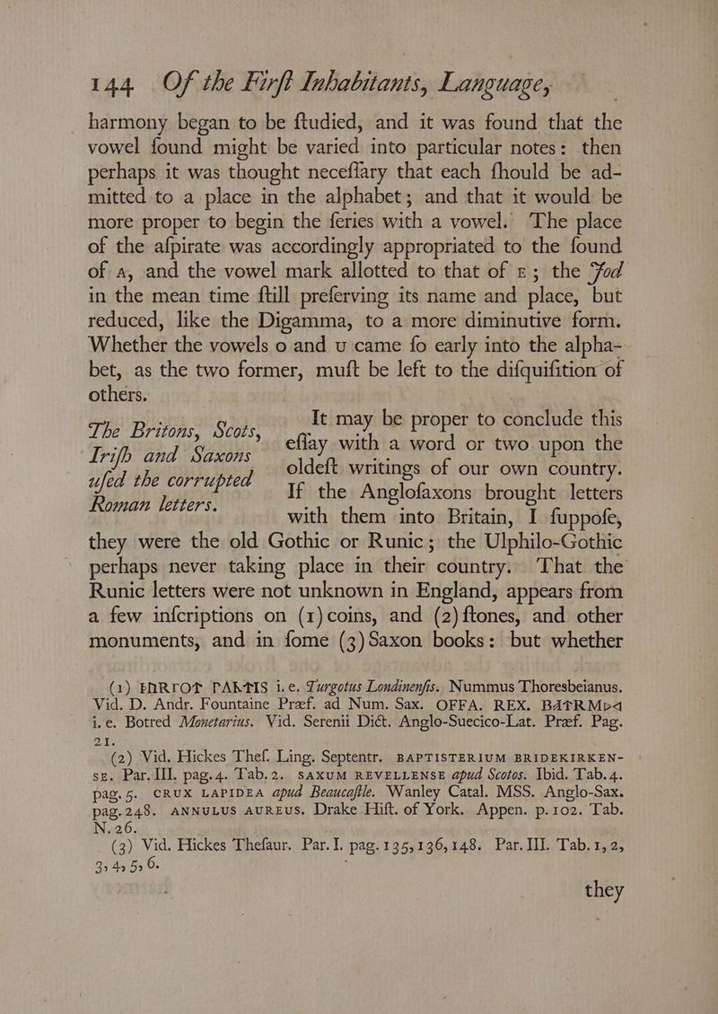 harmony began to be ftudied, and it was found that the vowel found might be varied into particular notes: then perhaps it was thought neceffary that each fhould be ad- mitted to a place in the alphabet; and that it would be more proper to begin the feries with a vowel. ‘The place of the afpirate was accordingly appropriated to the found of a, and the vowel mark allotted to that of z; the Fod in the mean time ftill preferving its name and place, but reduced, like the Digamma, to a more diminutive form. Whether the vowels o and u came fo early into the alpha- bet, as the two former, muft be left to the difquifition of others. ; It may be proper to conclude this The Britons, Scots, effay with a vie or two upon the oldeft writings of our own country. If the Anglofaxons brought letters with them into Britain, I fuppofe, they were the old Gothic or Runic; the Ulphilo-Gothic perhaps never taking place in their: country. That the Runic letters were not unknown in England, appears from a few infcriptions on (1)coins, and (2)ftones, and other monuments, and in fome (3)Saxon books: but whether Lrifb and Saxons ufed the corrupted Roman letters. (1) ENRTOT PALAIS i.e. Lurgotus Londinenfis. Nummus Thoresbeianus. Vid. D. Andr. Fountaine Pref. ad Num. Sax. OFFA. REX. BATRMp4 : e. Botred Monetarius. Vid. Serenii Dict. Anglo-Suecico-Lat. Pref. Pag. Me) Vid. Hickes Thef. Ling. Septentr. BapTISTERIUM BRIDEKIRKEN- se. Par. III. pag.4. Tab.2. saxuM REVELLENSE apud Scotos. Ibid. Tab. 4. pag.5. CRUX LAPIDEA apud Beaucafile. Wanley Catal. MSS. Anglo-Sax. pag.248. ANNuLUS AUREUS. Drake Hift. of York. Appen. p.102. Tab. N. 26. (3) Vid. Hickes Thefaur. Par. I. Pag. 1355136,148, Par. HI..Tab. 1,2, 3949 5 6. they