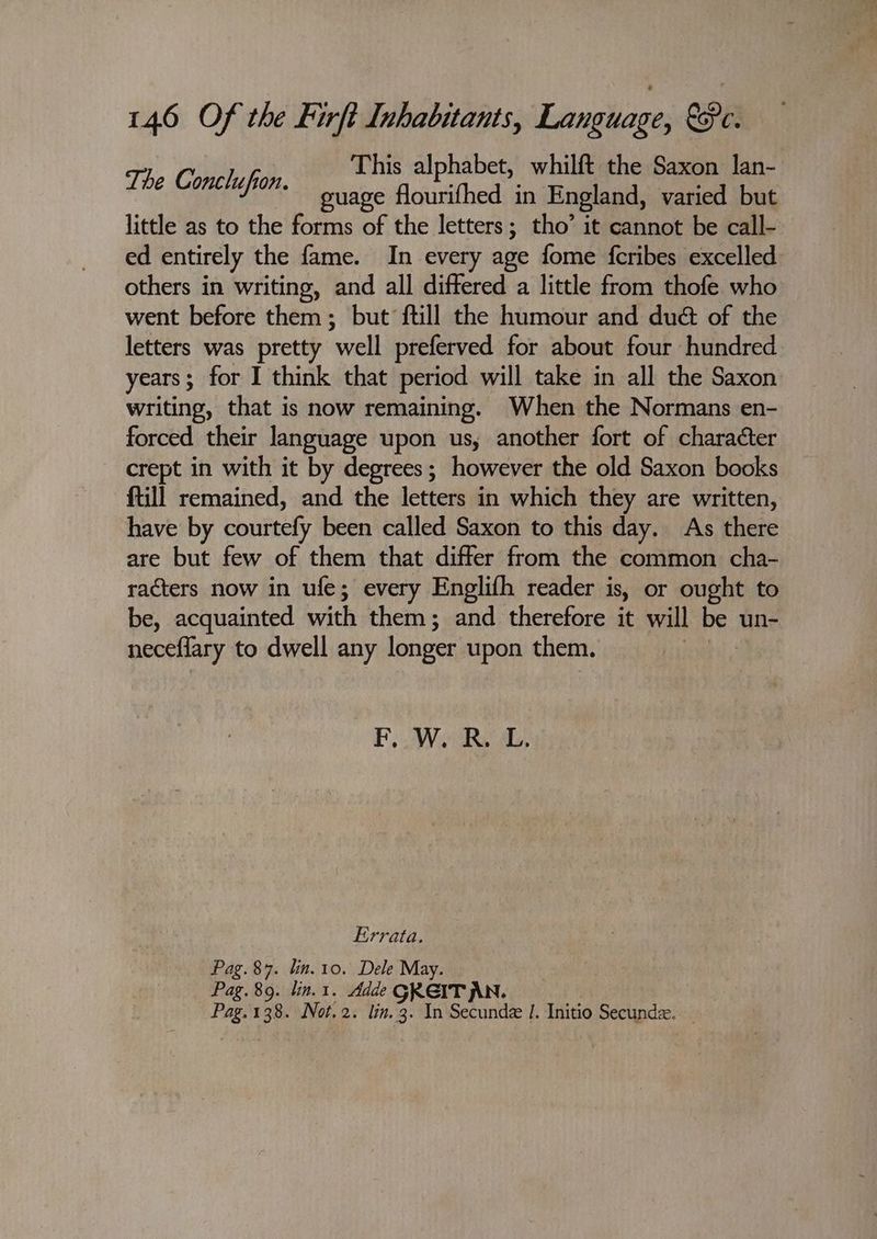 7 This alphabet, whilft the Saxon lan- The Cae, guage flourithed in England, varied but little as to the forms of the letters; tho’ it cannot be call- ed entirely the fame. In every age fome fcribes excelled others in writing, and all differed a little from thofe who went before them; but ftill the humour and dué of the letters was pretty well preferved for about four hundred years; for I think that period will take in all the Saxon writing, that is now remaining. When the Normans en- forced their language upon us, another fort of character crept in with it by degrees; however the old Saxon books ftill remained, and the letters in which they are written, have by courtefy been called Saxon to this day. As there are but few of them that differ from the common cha- racters now in ufe; every Englifh reader is, or ought to be, acquainted with them; and therefore it will be un- neceflary to dwell any longer upon them. | E, Warks ay, Errata. Pag. 87. lin. 10. Dele May. Pag. 89. lin. 1. Adde gkerr AN. Pag. 138. Not. 2. lin. 3. In Secunde |. Initio Secunda.