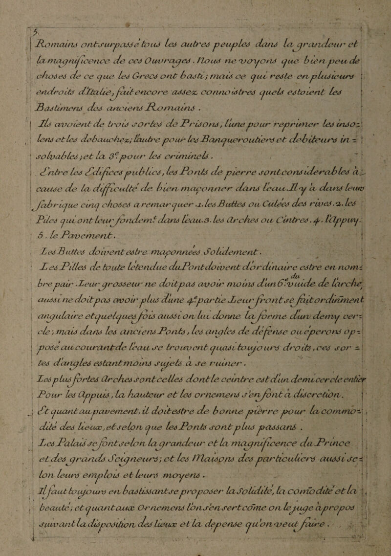 1 - V -i II j { Bomains ontsurpassé tou* les autres peuples dans la cqratzdear et lu maqnipcencc de ces Ouvrauqe*. Hou* neuoyon* cjuc- bien peu de choses de ce que le* Grec* ont b cuti) tuais ce que reste en. p bu leurs ; endroit* dItalieffczit encore as*esc connui*très quel* estaient le* ; Bastitnetis de* ai un en* Pc main* . il* arv oient de trocs cor te* de Prisons, lune pour réprimer le* insol | le ns et le* débauchez.; lèutbe pour le* Banqueroutier eh debiteur* in - ! \ solvables ; et la 0e- pour le* criminel*. f . 1/itrc le* Bdiffcespublie*, les Potihs de pierre sontcon*ulerable* a * ; iccuue de la. difficulté de bien, maçonner dan* le au.. Il y cl dan* le tu* J ethnique cinq chose* a remarquer .1. le* Butte* ou Cube* de* rive*. 2. le* Bile* quiont lezuffotidemldan* leau.3. le* CLrche* ou Cintre*. q. Vtlppurq.\ | <5. le. Pavement. ; le*Butte* doivent estre. rnaconnee* Solldemenl. f — ■# j Z e* Pille* de toute letetidue duPontdoivent dordîneure e*tre en nom¬ bre pair .Leur qr 0*0 eut • ne doit pci* avou* me in* dunbf'V Lucie de larche\ ciu*6i ne doitpa* avoir plu* dune qtpartie leuriront sejapordinment atuqulai.ee etquelq ue*ffo 1* aussi on lui donne biffer me dutv detny cerzj ele ; mai* dan* le* ancien*Pont*, le* qncqles de dèffense ou éperon* ope pose aie courant de leau ce trouvent q tais 1 tviiqo uns droit*, ce* s or - te* daruqle* estant moins siiqets a se ruiner, le* pLuffbrte* (Zrehessontcelles dont le ceintre est d’un demi cercle entier Pour le* Cippiu*, la boudeur et le* ornemen* s'erffvnt a discrétion✓. St quant au,pavement,il doitestre de bonne ptèrre qsoiu~ la commo¬ dité de* Iceotœ, et selon que le* Pont* sont plu* passant . le* Palais sffo ntseIon la q ronde im et la macq nijt retire du Prince et de* qrands Seuqnettr*; et les Biaisons des particulier aussi se¬ lon leur* emploi* et leur* moyens . , beauté; et quant cuiæ Ornemen* l’on s en sert corne on lej,iuqe 'apropos j J suivant Indisposition de* heuœ et la dépense qu 'on ne eut jeune . „ I