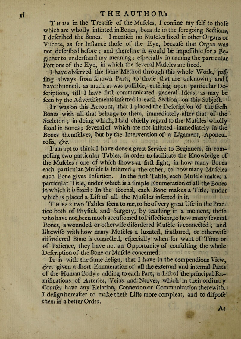 THE AUTHOR’S Thus in the Treatife of theMufcles, I confine my lelf to thofe which are wholly inlerted in Bones, becaTe in the foregoing Se&ions, I defcribed the Bones. I mention no Mulcles fixed in other Organs or Vilcera, as for Inftance thofe of the Eye, becaufe that Organ was not defcribed before j and therefore it would be impoflible for a Be¬ ginner to underhand my meaning 5 elpecially in naming the particular Portions of the Eye, in which the feveral Mufcles are fixed. I have obferved the fame Method through this whole Work, paf fing always from known Parts, to thole that are unknown,* and I havefhunned, as much as was poffible, entering upon particular De- fcriptions, till I have firft communicated general Ideas, as may be feen by the Advertifements inferted in each Section, on this Subjeft. It was on this Account, that I placed the Delcription 6f the frefh Bones with all that belongs to them, immediately after that of the Sceleton s in doing which, I had chiefly regard to the Mufcles wholly fixed in Bones 5 feveral of which are not inlerted immediately in the Bones themfelves, but by the Intervention of a Ligament, Aponeu-. rolls, &c. . ; • I am apt to think I have done a great Service to Beginners, in com- pofing two particular Tables, in order to facilitate the Knowledge of the Mulcles ; one of which ftiows at firft fight, in how many Bones each particular Mufcle is inferted > the other, to how many Mufcles each Bone gives Infertion. In the firft Table, each Mufcle makes a particular Title, under which is a fimple Enumeration of all the Bones in which it is fixed: In the lecond, each Bone makes a Title, under which is placed a Lift of all the Mulcles inferted in it. These two Tables leem to me, to be of very great Ufe in the Prac¬ tice both of Phyfick and Surgery, by teaching in a moment, thofe who have notbeen much accuftomed toDilfedions,to how many feveral Bones, a wounded or otherwile dilordered Mufcle isconne&ed; and likewife with how many Mufcles a luxated, fractured, or otherwile dilordered Bone is connected, efpecially when for want of Time or of Patience, they have not an Opportunity of confuldng the whole Defcription of the Bone or Mufcle concerned. It is with the fame defign, that I have in the compendious View, &c. given a Ihort Enumeration of all the external and internal Parts of the Human Body j adding to each Part, a Lift of the principal Ra¬ mifications of Arteries, Veins and Nerves, which in their ordinary Courfe, have any Relation, Connexion or Communication therewith. I defign hereafter to makethefe Lifts more compleat, and todilpole them in a better Order. As