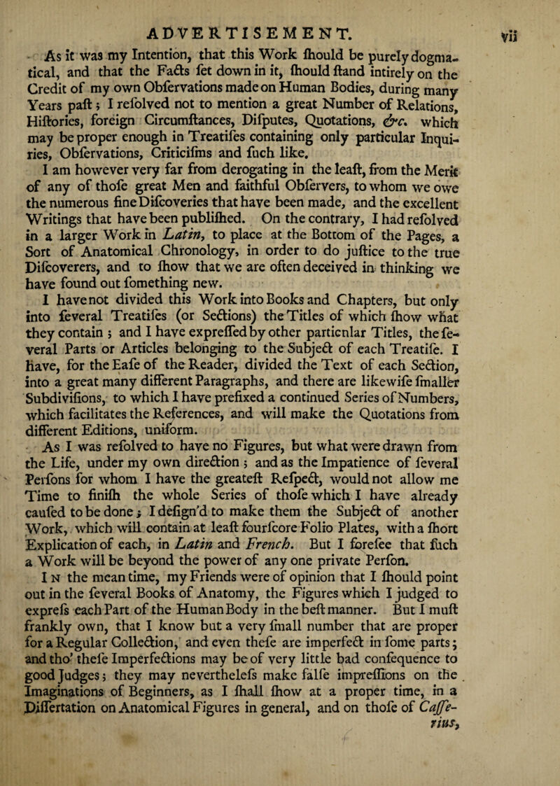 ADVERTISEMENT. As it was my Intention, that this Work fliould be purely dogma¬ tical, and that the Fads fet down in it, ftiould ftand intirely on the Credit of my own Obfervations made on Human Bodies, during many Years paft ; I relolved not to mention a great Number of Relations, Hiftories, foreign Circumftances, Difputes, Quotations, &c. which may be proper enough in Treatifes containing only particular Inqui¬ ries, Obfervations, Criticilms and filch like. I am however very far from derogating in the leaft, from the Merit of any of thofe great Men and faithful Obfervers, to whom we owe the numerous fineDifeoveries that have been made, and the excellent Writings that have been publifhed. On the contrary, I hadrefolved in a larger Work in Latin, to place at the Bottom of the Pages, a Sort of Anatomical Chronology, in order to do juftice to the true Difeoverers, and to fhow that we are often deceived in thinking we have found out fomething new. I have not divided this Work into Books and Chapters, but only into feveral Treatifes (or Sedions) the Titles of which fhow what they contain ; and I have expreffed by other particular Titles, the fe¬ veral Parts or Articles belonging to the Subjed of each Treatife. I have, for theEafeof the Reader, divided the Text of each Sedion, into a great many different Paragraphs, and there are likewife fmalfer Subdivifions, to which I have prefixed a continued Series of Numbers, which facilitates the References, and will make the Quotations from different Editions, uniform. As I was refolved to have no Figures, but what were drawn from the Life, under my own diredion ; and as the Impatience of feveral Perfons for whom I have the greateft Refped, would not allow me Time to finifh the whole Series of thofe which I have already caufed to be done j Idefign’d to make them the Subjed of another Work, which will contain at leaft fourfeore Folio Plates, with a fhort Explication of each, in Latin and French. But I ferefee that fiich a Work will be beyond the power of any one private Perfon. I n the mean time, my Friends were of opinion that I Ihould point out in the feveral Books of Anatomy, the Figures which I judged to exprefs each Part of the Human Body in the beft manner. But I muft frankly own, that I know but a very fmall number that are proper for a Regular Colledion, and even thefe are imperfed in feme parts; andtho’ thefe Imperfedions may be of very little bad confequence to good Judges; they may neverthelefs make falfe impreflions on the Imaginations of Beginners, as I ftiall fhow at a proper time, in a Differtation on Anatomical Figures in general, and on thofe of Caffe- Tins,