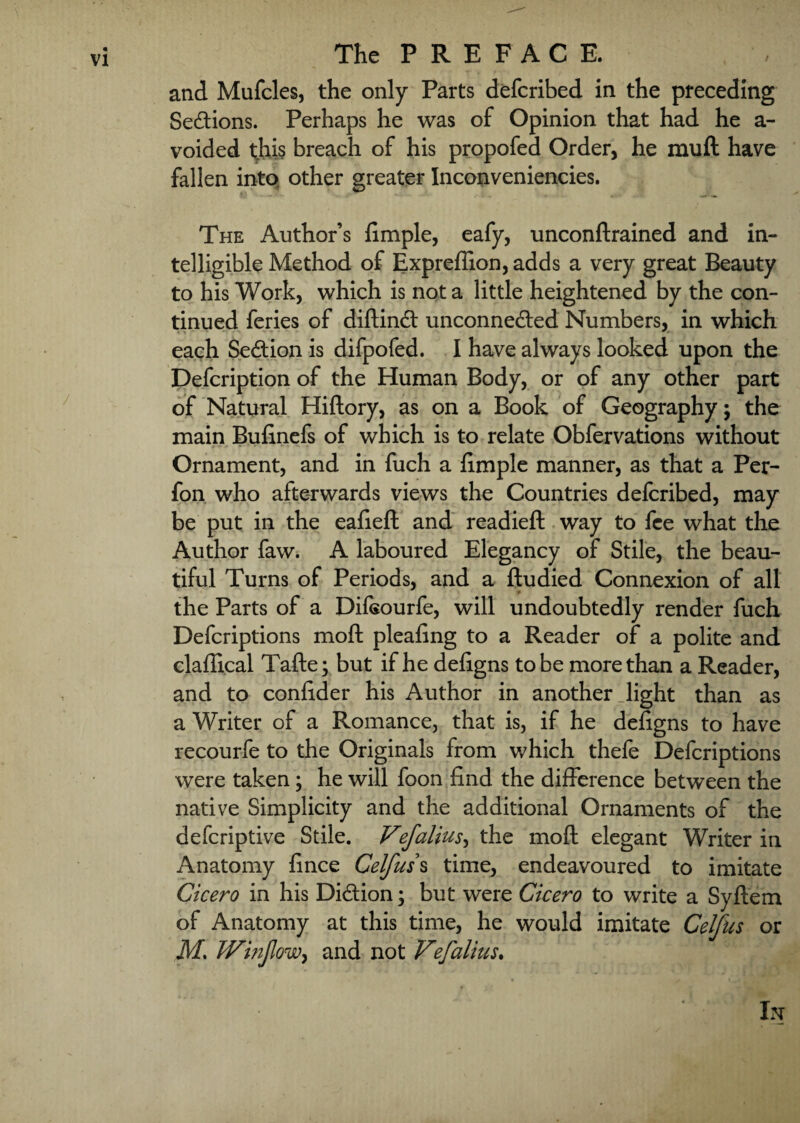 and Mufcles, the only Parts defcribed in the preceding Sections. Perhaps he was of Opinion that had he a- voided this breach of his propofed Order, he mull have fallen into other greater Inconveniencies. The Author’s fimple, eafy, unconftrained and in¬ telligible Method of Expreflion, adds a very great Beauty to his Work, which is not a little heightened by the con¬ tinued feries of dilKnft unconnedled Numbers, in which each Se&ion is difpofed. I have always looked upon the Defcription of the Human Body, or of any other part of Natural Hiftory, as on a Book of Geography; the main Bufinefs of which is to relate Obfervations without Ornament, and in fuch a fimple manner, as that a Per- fon who afterwards views the Countries defcribed, may be put in the eafieft and readied: way to fee what the Author faw. A laboured Elegancy of Stile, the beau¬ tiful Turns of Periods, and a ftudied Connexion of all the Parts of a Difsourfe, will undoubtedly render fuch Defcriptions mofl: pleafing to a Reader of a polite and claffical Tafte; but if he defigns to be more than a Reader, and to confider his Author in another Jight than as a Writer of a Romance, that is, if he defigns to have recourfe to the Originals from which thefe Defcriptions were taken; he will foon find the difference between the native Simplicity and the additional Ornaments of the deferiptive Stile. Vflalius, the moft elegant Writer in Anatomy fince Celfuss time, endeavoured to imitate Cicero in his Di&ion; but were Cicero to write a Syflem of Anatomy at this time, he would imitate Celfus or Ms Winflow, and not VeflaliuSs