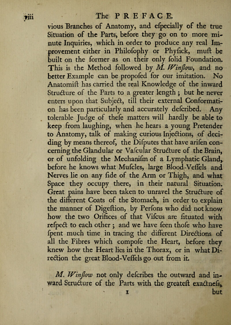 vious Tranches of Anatomy, and efpecially of the true Situation of the Parts, before they go on to more mi¬ nute Inquiries, which in order to produce any real Im¬ provement either in Philofophy or Phyfick, muft be built on the former as on their only folid Foundation. This is the Method followed by M. fVinJlow, and no better Example can be propofed for our imitation. No Anatomift has carried the real Knowledge of the inward Structure of the Parts to a greater length ; but he never enters upon that Subject, till their external Conformati¬ on has been particularly and accurately deferibed. Any tolerable Judge of thefe matters will hardly be able to keep from laughing, when he hears a young Pretender to Anatomy, talk of making curious Injections, of deci¬ ding by means thereof, the Difputes that have arifen con¬ cerning the Glandular or Vafcular Structure of the Brain, or of unfolding the Mechanifm of a Lymphatic Gland* before he knows what Mufcles, large Blood -Veffels and Nerves lie on any fide of the Arm or Thigh, and what Space they occupy there, in their natural Situation. Great pains have been taken to unravel the Structure of the different Coats of the Stomach, in order to explain the manner of Digeftion, by Perfons who did not know how the two Orifices of that Viicus are fituated with refpeCt to each other ; and we have feen thofe who have fpent much time in tracing the different Directions, of all the Fibres which compofe the Heart, before they knew how the Heart lies in the Thorax, or in what Di¬ rection the great Blood-Veffels go out from it, M. JVinJlow not only deferibes the outward and in¬ ward Structure of the Parts with the greateft exaCtncfs,, i but