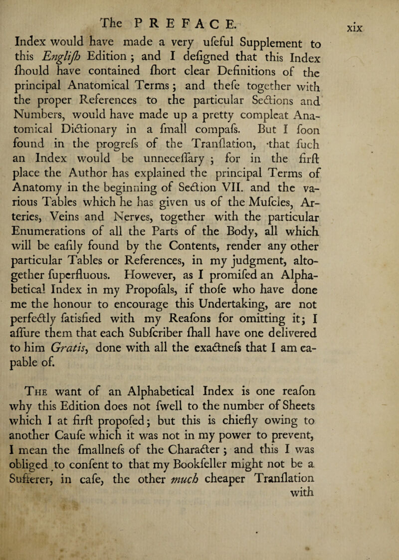 Index would have made a very ufeful Supplement to this Englijh Edition ; and I defigned that this Index fhould have contained fhort clear Definitions of the principal Anatomical Terms; and thefe together with the proper References to the particular Sections and Numbers, would have made up a pretty compleat Ana- tomical Dictionary in a fmall compafs. But I foon found in the progrefs of the Tranflation, -that fuch an Index would be unneceftary ; for in the firft place the Author has explained the principal Terms of Anatomy in the beginning of SeCtion VII. and the va¬ rious Tables which he has given us of the Mufcles, Ar¬ teries, Veins and Nerves, together with the particular Enumerations of all the Parts of the Body, all which will be eafily found by the Contents, render any other particular Tables or References, in my judgment, alto¬ gether fupcrfluous. However, as I promifed an Alpha¬ betical Index in my Propofals, if thofe who have done me the honour to encourage this Undertaking, are not perfectly fatisfied with my Reafons for omitting it; I allure them that each Subfcriber fhall have one delivered to him Gratis, done with all the exaCtnefs that I am ca¬ pable of. The want of an Alphabetical Index is one reafon why this Edition does not fwell to the number of Sheets which I at firft propofed; but this is chiefly owing to another Caufe which it was not in my power to prevent, I mean the fmallnefs of the Character ; and this I was obliged to confent to that my Bookfeller might not be a Sufierer, in cafe, the other much cheaper Tranflation