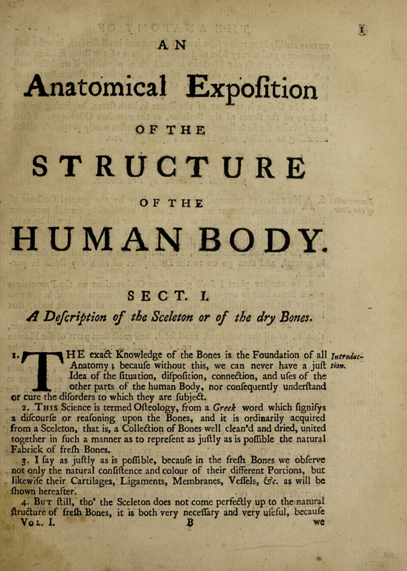 A N Anatomical Expofition O F T H E STRUCTURE O F T H E HUMAN BODY. S E C T. L A Defcription of the Sceletott or of the dry Bones. T H E exaCt knowledge of the Bones is the Foundation of all inttoduc- Anatomy; becaufe without this, we can never have a juft tto». Idea of the fituation, difpofition, connection, and ufes of the other parts of the human Body, nor confequently underftand or cure the diforders to which they are fubjeCt. 2. This Science is termed Ofteology, from a Greek word which fignifys a difcourfe or reafoning upon the Bones, and it is ordinarily acquired from a Sceleton, that is, a Collection of Bones well clean’d and dried, united together in fuch a manner as to reprefent as juftly as is poflible the natural Fabrick of frefti Bones. 3. I fay as juftly as is poflible, becaufe in the frefli Bones we obferve not only the natural confiftence and colour of their different Portions, but like wife their Cartilages, Ligaments, Membranes, Veflfels, &V. as will be fhown hereafter. . .•, 4. But (till, tho* the Sceleton does not come perfectly up to the natural ftruCture of frefli Bones, it is both very necefiary and very ufeful, becaufe