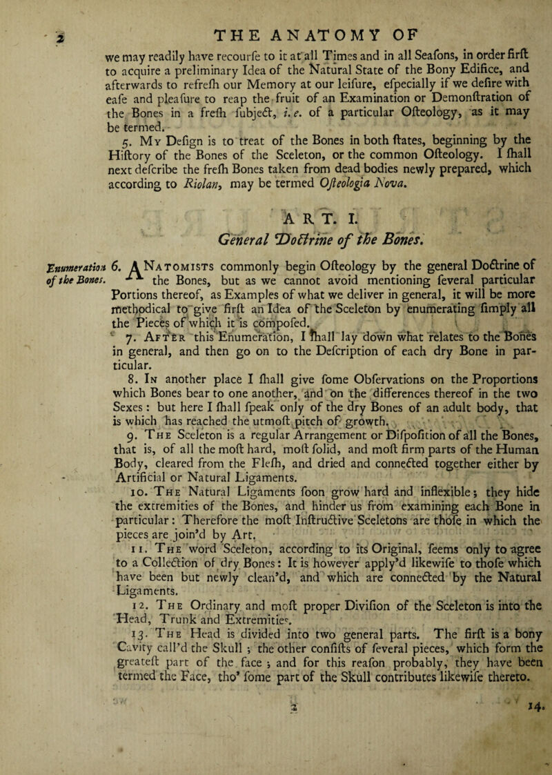 we may readily have recourfe to it at all Times and in all Seafons, in order firft to acquire a preliminary Idea of the Natural State of the Bony Edifice, and afterwards to refrefh our Memory at our leifure, efpecially if we defire with eafe and pleafure to reap the fruit of an Examination or Demonftration of the Bones in a frefh fubjeCf, i.e. of a particular Ofteology, as it may be termed. 5. My Defign is to treat of the Bones in both dates, beginning by the Hiftory of the Bones of the Sceleton, or the common Ofteology. I (hall next defcribe the frefli Bones taken from dead bodies newly prepared, which according to Riolan, may be termed OJleologia IS ova. A R T. I. General ‘Doffrine of the Bones. 'Enumeration 6. ANatomists commonly begin Ofteology by the general Dodrine of of the Bones. the Bones, but as we cannot avoid mentioning feveral particular Portions thereof, as Examples of what we deliver in general, it will be more methodical to give firft an Idea of the Sceleton by enumerating (imply all the Pieces of which it is compofed. \ c 7. Aft£r this Enumeration, I fhall lay down what relates to the Bones in general, and then go on to the Defcription of each dry Bone in par¬ ticular. 8. In another place I (hall give fome Obfervations on the Proportions which Bones bear to one another, and on the differences thereof in the two Sexes: but here I fhall fpeak only of the dry Bones of an adult body, that is which has reached the utmoft pitch of growth. 9. The Sceleton is a regular Arrangement or Difpofition of all the Bones, that is, of all the moft hard, moft folid, and moft firm parts of the Human Body, cleared from the Flefh, and dried and conneCled together either by Artificial or Natural Ligaments. 10. The Natural Ligaments foon grow hard and inflexible; they hide the extremities of the Bones, and hinder us from examining each Bone in particular: Therefore the moft InftruCtive Sceletons are thofe in which the pieces are join’d by Art. 11. The word Sceleton, according to its Original, feems only to agree to a Collection of dry Bones: It is however apply’d likewife to thofe which have been but newly clean’d, and which are connected by the Natural Ligaments. 12. The Ordinary and moft proper Divifion of the Sceleton is into the Head, Trunk and Extremities. 13. The Head is divided into two general parts. The firft is a bony ‘Cavity call’d the Skull ; the other confifts of feveral pieces, which form the greateft part of the face •, and for this reafon probably, they have been termed the Face, tho* fome part of the Skull contributes likewife thereto. \ a ‘ J4*