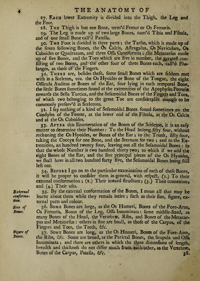 * 4 'External conforma¬ tion. Size of Bones. figure of Bones. THE ANATOMY OF 27. Each lower Extremity is divided into the Thigh, the Leg and the Foot. 28. The Thigh is but one Bone, term’d Femur or Os Femoris. 29. The Leg is made up of two large Bones, nam’d Tibia and Fibula, and of one fmall Bone call’d Patella. 30. The Foot is divided in three parts; the Tarfus, which is made up of the feven following Bones, the C>s Calcis, Aftragalus, Qs Naviculare, Oi Cuboides or Quadratum, and three Ofla Cuneiformia ;Vthe Mgtatarfus made up of five Bones, and the Toes which are five in number, the gjrejtteft con- fifting of two Bones, and ‘the other four of three Bones each, call’d Pha¬ langes, as thofe of the Fingers. 31. There are, befides thefe, fome fmall Bones which are feldom met with in a Sceleton, viz. the Os Hyoides or Bone of the Tongue, the eight Ofiicula Auditus or Bones of the Ear, four lying in each temporal Bone, the little Bones fometimes found at the extremities of the Apophyfes Petrofae towards the Sella Turcica, and the Sefamoidal Bones of the Fingers and Toes, of Which two belonging to the great Toe are confider^ble enough to be commonly preferv’d in Sceletons. 32. I fay nothing of a kind of Sefamoidal. Bones found fometimes on the Condyles of the FemUr, at the lower end of the Fibula, at the Os Calcis and at the Os Cuboides. 33. After this Enumeration of the Bones of the'Sceleton, it is an eafy matter to determine their Number; To the Head belong,fifty four, without reckoning the Os Hyoides, or Bones of the Ear ; to the Trunk, fifty four, taking the Coccyx for one Bone, and the Sternum for two ; and to the Ex¬ tremities, an hundred twenty four, leaving out all the Sefamoidal Bones : fo that the whole Number is two hundred thirty two; to which if we add the eight Bones of the Ear, and the five principal pieces of the Os Hyoides, we fhall have in all two hundred forty five, the Sefamoidal Bones being ft ill’ left out. 34. Before I go on to the particular examination of each of thefe Bones, it will be proper to confider them in general, with refpedt, (1.) To their external conformation ; (2.) Their inward ftrudture; (3.) Their connexion; and (4.) Their ufes. 35. By the external conformation of the Bones, I mean all that may be learnt about them while they remain intire ; fuch as their fize, figure, ex¬ ternal parts and colour. 36. Some Bones are large, as the Os Humeri, Bones of the Fore-Arm, Os Femoris, Bones of the Leg, Ofla Innominata: fome middle-fized, as many Bones of the Head, the Vertebrae, Ribs, and Bones of the Metacar¬ pus and Metatarfus: others in fine are fmall, as thofe of the Carpus, of the Fingers and Toes, the Teeth, &V. 37. Some Bones are long, as the Os Humeri, Bones of the Fore-Arm, the Ribs, &V. Some are broad, as the Parietal Bones, the Scapula and Ofla Innominata ; and there are others in which the three dimenfions of length, breadth and thicknefs do not differ much from each other, a& the Vertebrae,