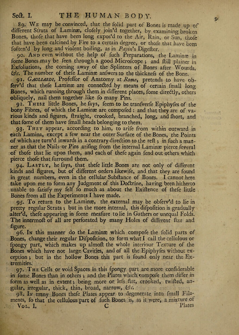 89. We may be convinced, that the folid part of Bones is made up of different Strata of Laminae, clofely join’d together, by examining broken Bones, thofe that have been long expos’d to the Air, Rain, or Sun, thofe that have been calcined by Fire to a certain degree, or thofe that have beeg foften’d by long and violent boiling, as in Papin's Digefler. 90. And even without the help of fuch Preparations, the Lam ins; in fome Bones may be feen through a good Microfcope ; and (till plainer in Exfoliations, the coming away of the Splinters of Bones after Wounds, 6?r. The number of thefe Laminae anfwers to the thicknefs of the Bone. 91. Gagliardi, Profeffor of Anatomy at Rome, pretends to have ob- ferv’d that thefe Laminae are connected by means of certain fmall long Bones, which running through them in different places, fome diredtly, others obliquely, nail them together like fo many Pins. 92. These little Bones, he fays, feem to be tranfverfe Epiphyfes of the bony Fibres, of which the Laminae are compofed : and that they are of va¬ rious kinds and figures, ftraight, crooked, branched, long, and fhort, and that fome of them have fmall heads belonging to them. 93. They appear, according to him, to arife from within outward in each Lamina, except a few near the outer Surface of the Bones, the Points of which are turn’d inwards in a contrary dire&ion to the reft ; in fuch a man¬ ner as that the Nails or Pins arifing from the internal Laminae pierce feveral of thofe that lie upon them, and each of thefe again fend out others which pierce thofe that furround them. 94. Lastly, he fays, that thefe little Bones are not only of different kinds and figures, but of different orders likewife, and that they are found in great numbers, even in the cellular Subftance of Bones. I cannot here take upon me to form any Judgment of this Dodtrine, having been hitherto unable to fatisfy my felf fo much as about the Exiftence of thefe little Bones from all the Experiments I have made. 95. To return to the Laminae, the external may be obferv’d to lie in pretty regular Strata ; but in the more internal, this difpofition is gradually alter’d, thefe appearing in fome meafure to lie in Gathers or unequal Folds. The innermoft of all are perforated by many Holes of different fize and figure. 96. In this manner do the Laminae which compofe the folid parts of Bones, change their regular Difpofition, to form what I call thecellulous or fpongy part, which makes up almoft the whole interiour Texture of the Bones which have not large Cavities, and of all the Epiphyfes without ex¬ ception ; but in the hollow Bones this part is found only near the Ex¬ tremities. 97. The Cells or void Spaces in this fpongy part are more confiderable in fome Bones than in others j and the Plates which compofe them differ in form as well as in extent *, being more or lefs flat, crooked, twifted, an¬ gular, irregular, thick, thin, broad, narrow, &c. 98. In many Bones thefe Plates appear to degenerate into fmall Fila¬ ments, fo that the cellulous part of fuch Bones is, as it were, a mixture of Vol. I. • C Plates