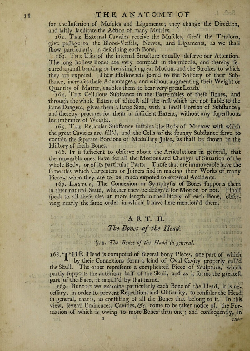 for the Infertion of Mufcles and Ligaments *, they change the Direction, and laftly facilitate the Aftion of many Mufcles. 162. The External Cavities receive the Mufcles, diredf the Tendons, give paftage to the Blood- Veflels, Nerves, and Ligaments, as we fhall fhow particularly in defcribing each Bone. 163. The Ufes of the internal Structure equally deferve our Attention. The long hollow Bones are very compact in the middle, and thereby fe- cured againft bending or breaking in great Motions and the Strokes to which they are expofed. Their Hollownefs join’d to the Solidity of their Sub- Lance, increafes thefe Advantages; and without augmenting their Weight or Quantity of Matter, enables them to bear very great Loads. 164. The Cellulous Subftance in the Extremities of thefe Bones, and through the whole Extent of almoft all the reft which are not liable to the fame Dangers, gives them a large Size, with a fmall Portion of Subftance ; and thereby procures for them a fufficient Extent, without any fuperfluous Incumbrance of Weight. 165. The Reticular Subftance fuftains the Body of Marrow with which the great Cavities are fill’d, and the Cells of the fpungy Subftance ferve to contain the feparate Portions of Medullary Juice, as fhall be fhown in the Hiftory of frefh Bones. 166. It is fufficient to obferve about the Articulations in general, that the moveable ones ferve for all the Motions and Changes of Situation of the whole Body, or of its particular Parts. Thofe that are immoveable have the fame ufes which Carpenters or Joiners find in making their Works of many Pieces, when they are to be much expofed to external Accidents. 167. Lastly, The Connexion or Symphyfis of Bones fupports them in their natural State, whether they be defign’d for Motion or not. I fhall fpeak to all thefe ufes at more length in the Hiftory of each Bone, obfer- ving nearly the fame order in which I have here mention’d them. ART. II. The Bones of the Head • * §.1. The Bones of the Head in general. . . 168.''pHE Head is compofed of feveral bony Pieces, one part of which “** by their Connexions form a kind of Oval Cavity properly call’d the Skull. The other reprefents a complicated Piece of Sculpture, which partly fupports the anteriour half of the Skull, and as it forms the greateft part of the Face, it is call’d by that name. 169. Before we examine particularly each Bone of the Head, it is ne- ceflary, in order to prevent Repetitions and Obfcurity, toconfider the Head in general, that is, as confiding of all the Bones that belong to it. In this, views feveral Eminences, Cavities, &c. come to be taken notice of, the For¬ mation of which is owing to more Bones than one j and confequently, in